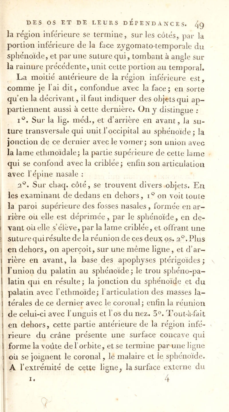 la région inférieure se termine, sur les côtés, par la portion inférieure de la face zjgomato-temporale du sphénoïde, et par une suture qui, tombant à angle sur la rainure précédente, unit cette portion au temporal. La moitié antérieure de ia région inférieure est, comme je Fai dit, confondue avec la face; en sorte qu’en la décrivant, il faut indiquer des objets qui ap- partiennent aussi à cette dernière. On y distingue : I®. Sur la lig. méd., et d’arrière en avant, la su- ture transversale qui unit l’occipital au sphénoïde; la jonction de ce dernier avec le vomer; son union avec la lame ethmoïdale; la partie supérieure de cette lame qui se confond avec la criblée; enfin son articulation avec F épine nasale : 2^. Sur chaq. côté, se trouvent divers objets. Eu I les examinant de dedans en dehors, on voit toute ; la paroi supérieure des fosses nasales , formée en ar- ] rière où elle est déprimée , par le sphénoïde, en de- I vant ou elle s’élève, par la lame criblée, et offrant une î suture qui résulte de la réunion de ces deux os. 2®, Plus 1 en dehors, on aperçoit, sur une meme ligne, et d’ar- I rière en avant, la base des apophyses ptérigoïdes; I Funion du palatin au sphénoïde; le trou sphéno-pa- I latin qui en résulte ; la jonction du sphénoïde et du palatin avec Felhmoïde; l’articulation des masses la- térales de ce dernier avec le coronal; enfin la réunion de celui-ci avec Funguis et Fos du nez. 3®. Tout-à-fait en dehors, cette partie antérieure de la région infé- r rieure du crâne présente une surface concave qui ! forme la voûte de F orbite, et se termine par une ligne : où se joignent le coronal, le malaire et le sphénoïde. 1 A l’extrémité de cette ligne^ la surface externe du