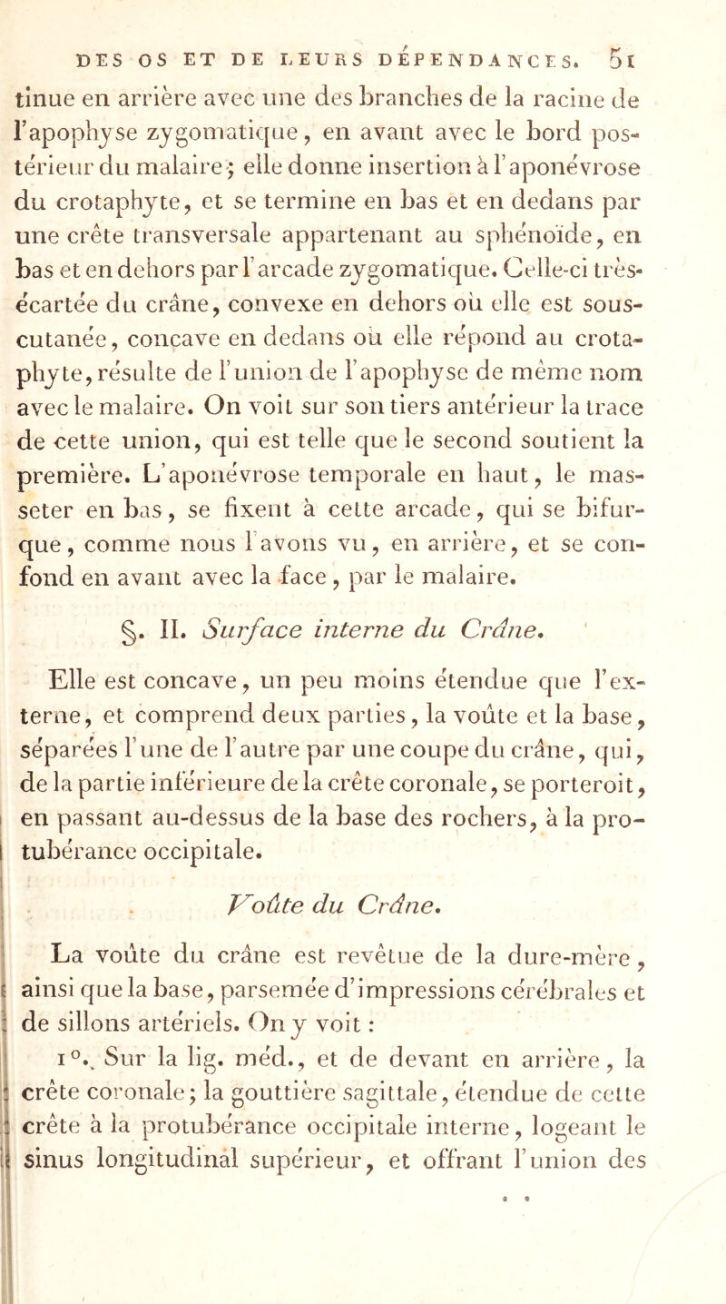 tinue en arrière avec une des branches de la racine de l’apophyse zygomatique, en avant avec le bord pos- térieur du malaire> elle donne insertion à l’aponévrose du crotaphyte, et se termine en bas et en dedans par une crête transversale appartenant au sphénoïde, en bas et en dehors par F arcade zygomatique. Celle-ci très- écartée du crâne, convexe en dehors oii elle est sous- cutanée, concave en dedans ou elle répond au crota- phyte, résulte de l’union de l’apophyse de même nom avec le malaire. On voit sur son tiers antérieur la trace de cette union, qui est telle que le second soutient la première. L’aponévrose temporale en haut, le mas- seter en bas, se fixent à cette arcade, qui se bifur- que, comme nous l’avons vu, en arrière, et se con- fond en avant avec la face , par le malaire. §. II. Surface interne du Crâne. Elle est concave, un peu moins étendue c{ue Fex- terne, et comprend deux parties, la voûte et la base, séparées l’une de l’autre par une coupe du crâne, qui, de la partie inférieure de la crête coronale, se porteroit, I en passant au-dessus de la base des rochers, à la pro- I tubérance occipitale, i j . V^oûte du Crâne. La voûte du crâne est revêtue de la dure-mère , I ainsi que la base, parsemée d’impressions cérébrales et l de sillons artériels. On y voit : 1°.^ Sur la lig. méd., et de devant en arrière, la crête coronale; la gouttière sagittale, étendue de cette ; crête à la protubérance occipitale interne, logeant le ij sinus longitudinal supérieur, et offrant F union des