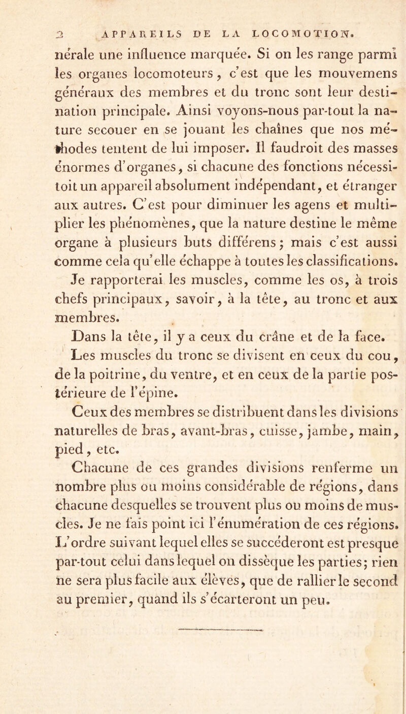 nërale mie influence marquée. Si on les range parmi les organes locomoteurs , c’est que les mouvemens généraux des membres et du tronc sont leur desti- nation principale. Ainsi voyons-nous par-tout la na- ture secouer en se jouant les chaînes que nos mé- thodes tentent de lui imposer. Il faudroit des masses énormes d’organes, si chacune des fonctions nécessi- toit un appareil absolument indépendant, et étranger aux autres. C’est pour diminuer les agens et multi- plier les phénomènes, que la nature destine le même organe à plusieurs buts différens ; mais c’est aussi comme cela qu’elle échappe à toutes les classifications. Je rapporterai les muscles, comme les os, à trois chefs principaux, savoir, à la tête, au tronc et aux membres. Dans la tête, il y a ceux du crâne et de la face. Les muscles du tronc se divisent en ceux du cou, de la poitrine, du ventre, et en ceux de la partie pos- térieure de f épine. Ceux des membres se distribuent dans les divisions naturelles de bras, avant-bras, cuisse, jambe, main, pied, etc. Chacune de ces grandes divisions renferme un nombre plus ou moins considérable de régions, dans chacune desquelles se trouvent plus ou moins de mus- cles. Je ne fais point ici F énumération de ces régions. L’ordre suivant lequel elles se succéderont est presque par-tout celui dans lequel on dissèque les parties; rien ne sera plus facile aux élèves, que de rallier le second au premier, quand ils s’écarteront un peu.