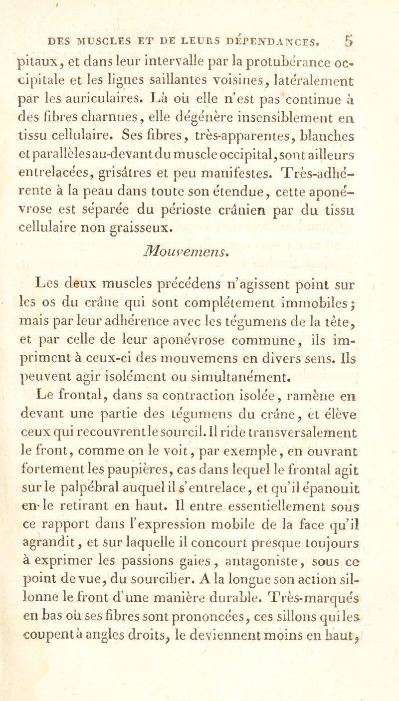 pilaux, et dans leur intervalle par la protubérance oc- cipitale et les lignes saillantes voisines, latéralement par les auriculaires. Là où elle n’est pas continue a des fibres charnues, elle dégénère insensiblement en tissu cellulaire. Ses fibres, très-apparentes, blanches et parallèlesau-devantdu muscle occipital,sont ailleurs entrelacées, grisâtres et peu manifestes. Très-adhé- rente à la peau dans toute son étendue, cette aponé- vrose est séparée du périoste crânien par du tissu cellulaire non graisseux. Mouyemens. Les deux muscles précédons n’agissent point sur les os du crâne qui sont complètement immobiles; mais par leur adhérence avec les tégumens de la tête, et par celle de leur aponévrose commune, ils im- priment à ceux-ci des mouvemens en divers sens. Ils peuvent agir isolément ou simultanément. Le frontal, dans sa contraction isolée, ramène en devant une partie des tégumens du crâne, et élève ceux qui recouvrent le sourcil. Il ride transversalement le front, comme on le voit, par exemple, en ouvrant fortement les paupières, cas dans lequel le frontal agit sur le palpébral auquel il s’entrelace, et qu’il épanouit en- le retirant en haut. Il entre essentiellement sous ce rapport dans l’expression mobile de la face qu’il agrandit, et sur laquelle il concourt presque toujours à exprimer les passions gaies, antagoniste, sous ce point de vue, du sourcilier. A la longue son action sil- lonne le front d’une manière durable. Très-marqués en bas où ses fibres sont prononcées, ces sillons qui les coupent à angles droits, le deviennent moins en haut?