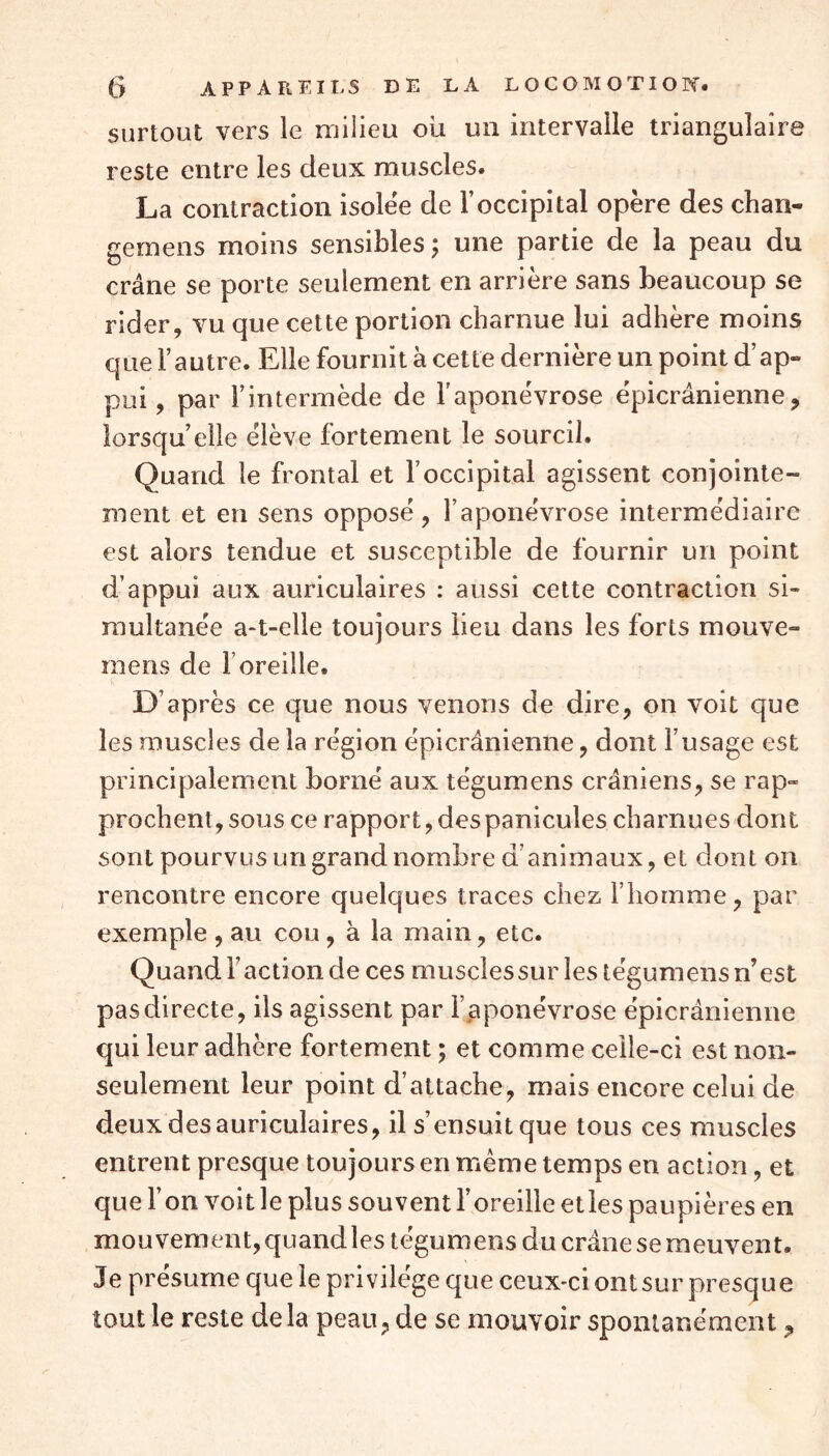 surtout vers le milieu où un intervalle triangulaire reste entre les deux muscles. La contraction isolée de l’occipital opère des chan- gemens moins sensibles ; une partie de la peau du crâne se porte seulement en arrière sans beaucoup se rider, vu que cette portion charnue lui adhère moins que l’autre. Elle fournit à cette dernière un point d’ap- pui , par l’intermède de l’aponévrose épicranienne, lorsqu’elle élève fortement le sourcil. Quand le frontal et l’occipital agissent conjointe- ment et en sens opposé, l’aponévrose intermédiaire est alors tendue et susceptible de fournir un point d’appui aux auriculaires : aussi cette contraction si- multanée a-t-elle toujours lieu dans les forts mouve- mens de F oreille. D’après ce que nous venons de dire, on voit que les muscles de la région épicranienne, dont l’usage est principalement borné aux tégumens crâniens, se rap- prochent, sous ce rapport, despanicules charnues dont sont pourvus un grand nombre d’animaux, et dont on rencontre encore quelques traces chez l’homme, par exemple , au cou, à la main, etc. Quand F action de ces muscles sur les tégum ens n’est pas directe, ils agissent par l’aponévrose épicrânienne qui leur adhère fortement ; et comme celle-ci est non- seulement leur point d’attache, mais encore celui de deux des auriculaires, il s’ensuitque tous ces muscles entrent presque toujours en même temps en action, et que l’on voit le plus souvent l’oreille et les paupières en mouvement, quand les tégumens du crâne se meuvent. Je présume que le privilège que ceux-ci ont sur presque tout le reste delà peau, de se mouvoir spontanément 9