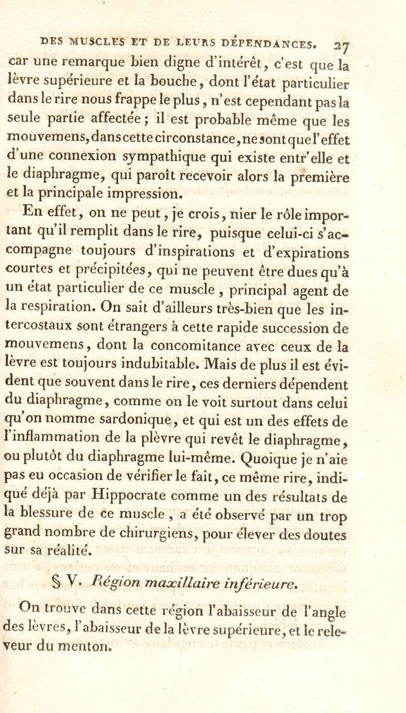 car une remarque bien digne d’intérêt, c’est que la lèvre supérieure et la bouche, dont l’état particulier dans le rire nous frappe le plus, n’est cependant pas la seule partie affectée; il est probable même que les mouvemens,danscettecirconstance,nesontquel’effet d’une connexion sympathique qui existe entr’elle et le diaphragme, qui paroit recevoir alors la première et la principale impression. En effet, on ne peut, je crois, nier le rôle impor- tant qu il remplit dans le rire, puisque celui-ci s’ac- compagne toujours d’inspirations et d’expirations courtes et précipitées, qui ne peuvent être dues qu’à un état particulier de ce muscle , principal agent de la respiration. On sait d’ailleurs très-bien que les in- tercostaux sont etrangers à cette rapide succession de mouvemens, dont la concomitance avec ceux de la lèvre est toujours indubitable. Mais de plus il est évi- dent que souvent dans le rire, ces derniers dépendent du diaphragme, comme on le voit surtout dans celui qu on nomme sardonique, et qui est un des effets de 1 inflammation de la plevre qui revêt le diaphragme, ou plutôt du diaphragme lui-meme. Quoique je n’aie pas eu occasion de vérifier le fait, ce même rire, indi- qué déjà par Hippocrate comme un des résultats de la blessure de ce muscle , a été observé par un trop grand nombre de chirurgiens, pour élever des doutes sur sa réalité. § V. Région maxillaire inférieure. On trouve dans cette région Fabaisseur de l’angle des lèvres, 1 abaisseur de la lèvre supérieure, et le rele- veur du menton.