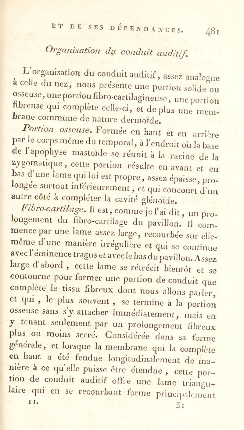 Organisation dy conduit auditif. 481 , L|0rSan,Satl0n d“ conduit auditif, assez analogue a celle du nez, nous présente une portion solide ou osseuse, une portion fibro-cartilagineuse, une portion fibreuse qui complète celle-ci, et déplus une mem- brane commune de nature dermoïde. Portion osseuse. Formée en haut et en arrière par le corps même du temporal, à l’endroit où la base de 1 apophyse mastoïde se réunit à la racine de la zygomatique, cette portion résulte en avant et en bas d une lame qui lui est propre, assez épaisse, pro- longée surtout inférieurement, et qui concourt d’un autre côté à compléter la cavité glénoïde. Fibro-cartilage. Il est, comme je l’ai dit, un pro- longement du fibro-cartilage du pavillon. Il com- mence par une lame assez large, recourbée sur elie- meme d’une manière irrégulière et qui se continue avec 1 emmence tragus et avec le bas du pavillon. Assez laige d abord , cette lame se rétrécit bientôt et se contourne pour former une portion de conduit que complète le tissu fibreux dont nous allons parler, et qui , le plus souvent , se termine à la portion osseuse sans s’y attacher immédiatement, mais en y tenant seulement par un prolongement fibreux plus^ ou moins serré. Considérée dans sa forme generale, et lorsque la membrane qui la complète en haut a été fendue longitudinalement de ma- nière à ce cju elle puisse être étendue , cette por- tion de conduit auditif offre une lame triangu- laire qui en se recourbant forme principalement I I,