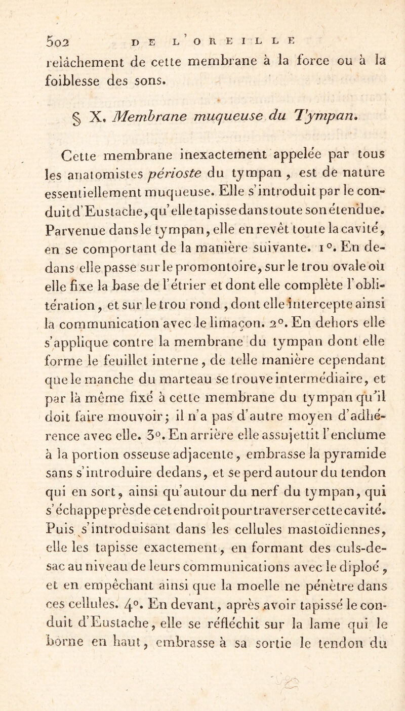 relâchement de cette membrane à la force ou à la faiblesse des sons. § X, Membrane muqueuse du Tympan. Cette membrane inexactement appelée par tous les anatomistes périoste du tympan , est de nature essentiellement muqueuse. Elle s’introduit par le coin duitd’Eustache,qu’ elle tapissedanstoute sonétendue. Parvenue dans le tympan, elle en revêt toute la cavité', en se comportant de la manière suivante. i°. En de- dans elle passe sur le promontoire, sur le trou ovale oii elle fixe la base de l’étrier et dont elle complète Eobli- tération , et sur le trou rond , dont elle intercepte ainsi la communication avec le limaçon. 20. En dehors elle s’applique contre la membrane du tympan dont elle forme le feuillet interne, de telle manière cependant que le manche du marteau se trouve intermédiaire, et par là même fixé à cette membrane du tympan qu'il doit faire mouvoir; il n’a pas d’autre moyen d’adhé- rence avec elle. 3°. En arrière elle assujettit l’enclume à la portion osseuse adjacente, embrasse la pyramide sans s’introduire dedans, et se perd autour du tendon qui en sort, ainsi qu’autour du nerf du tympan, qui s’échappe près de cet endroit pour ira verser cette cavité. Puis s’introduisant dans les cellules mastoïdiennes, elle les tapisse exactement, en formant des culs-de- sac au niveau de leurs communications avec le cliploé, et en empêchant ainsi que la moelle ne pénètre dans ces cellules. 4°« En devant , après avoir tapissé le con~ duit dEuslache, elle se réfléchit sur la lame qui le borne en haut, embrasse à sa sortie le tendon du