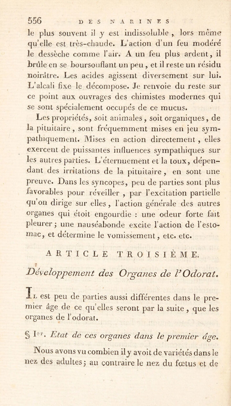 le plus souvent il y est indissoluble , lors même qu’elle est très-chaude. L’action d’un feu modère le dessèche comme l’air, A un feu plus ardent, il brûle en se boursouflant un peu , et il reste un résidu noirâtre. Les acides agissent diversement sur lui. L’alcali fixe le décompose. Je renvoie du reste sur ce point aux ouvrages des chimistes modernes qui se sont spécialement occupés de ce mucus. Les propriétés, soit animales , soit organiques, de la pituitaire , sont fréquemment mises en jeu sym- pathiquement. Mises en action directement , elles exercent de puissantes influences sympathiques sur les autres parties. L’éternuement et la toux, dépen- dant des irritations de la pituitaire , en sont une preuve. Dans les syncopes, peu de parties sont plus favorables pour réveiller , par l’excitation partielle qu on dirige sur elles , faction générale des autres organes qui étoit engourdie : une odeur forte fait pleurer; une nauséabonde excite faction de festo- mac, et détermine le vomissement, etc. etc. ARTICLE T R O I S I È M E. $ Développement des Organes de V Odorat* Il est peu de parties aussi différentes dans le pre- mier âge de ce qu elles seront par la suite , que les organes de fi odorat. § I8r. Etat de ces organes dans le premier cîge. Nous avons vu combien ily avoit de variétés dans le nez des adultes; au contraire le nez du fœtus et de