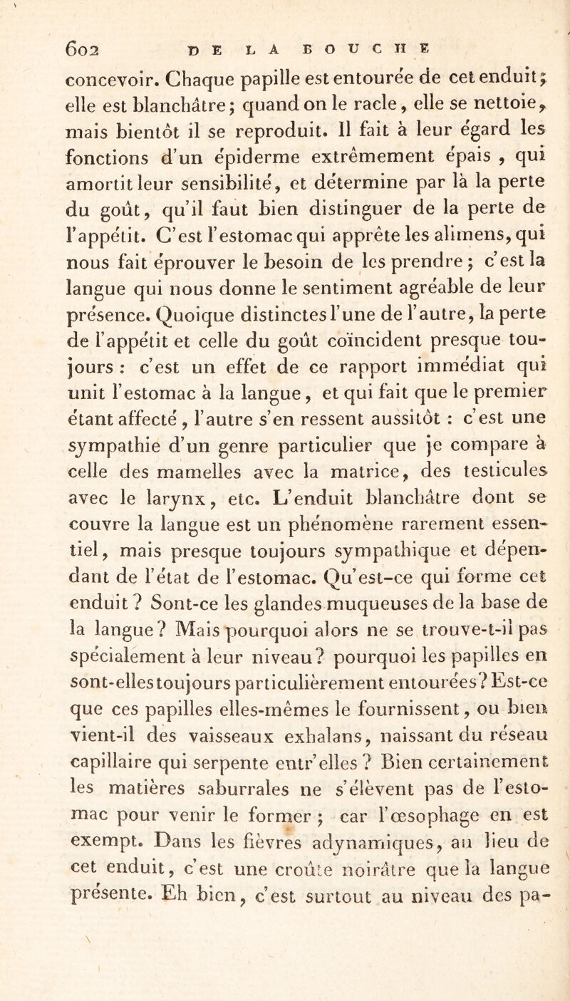 concevoir. Chaque papille est entourée de cet enduit; elle est blanchâtre; quand on le racle, elle se nettoie ? mais bientôt il se reproduit. 11 fait à leur egard les fonctions d’un épiderme extrêmement épais , qui amortit leur sensibilité, et détermine par là la perte du goût, quil faut bien distinguer de la perte de Fappélit. C’est F estomac qui apprête les alimens, qui nous fait éprouver le besoin de les prendre ; c’est la langue qui nous donne le sentiment agréable de leur présence. Quoique distinctesl’une de l’autre, la perte de l’appétit et celle du goût coïncident presque tou- jours : c’est un effet de ce rapport immédiat qui unit l’estomac à la langue, et qui fait que le premier étant affecté , l’autre s’en ressent aussitôt : c’est une sympathie d’un genre particulier que je compare à celle des mamelles avec la matrice, des testicules avec le larynx, etc. L’enduit blanchâtre dont se couvre la langue est un phénomène rarement essen- tiel , mais presque toujours sympathique et dépen- dant de l’état de l’estomac. Qu’est-ce qui forme cet enduit? Sont-ce les glandes muqueuses de la base de la langue? Mais pourquoi alors ne se trouve-t-il pas spécialement à leur niveau? pourquoi les papilles en sont-elles toujours particulièrement entourées ? Est-ce que ces papilles elles-mêmes le fournissent, ou bien vient-il des vaisseaux exbalans, naissant du réseau capillaire qui serpente entr elles ? Bien certainement les matières saburrales ne s’élèvent pas de l’esto- mac pour venir le former ; car l’œsophage en est exempt. Dans les fièvres adynamiques, au lieu de cet enduit, c’est une croûte noirâtre que la langue présente. Eh bien, c’est surtout au niveau des pa-