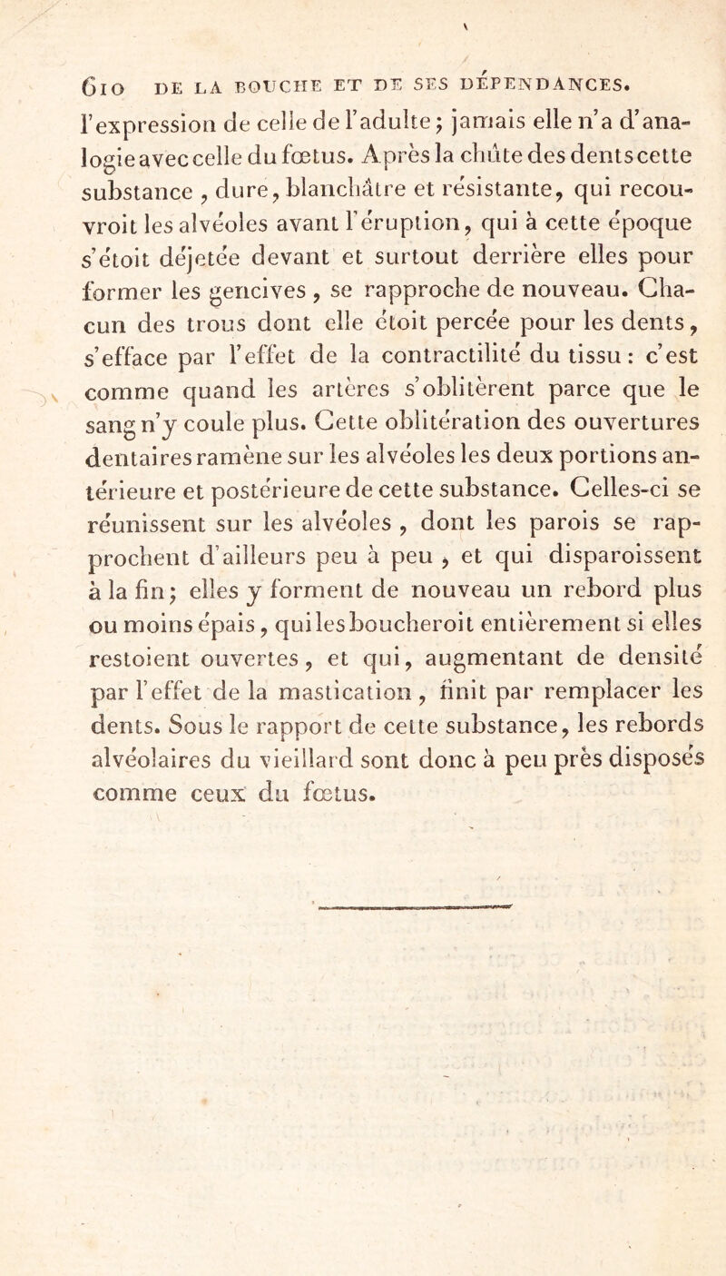 6lO I)E LA BOUCHE ET DE SES DEPENDANCES. l’expression de celle de l’adulte ; jamais elle n’a d’ana- logie avec celle du fœtus. Après la chiite des dents cette substance , dure, blanchâtre et résistante, qui recou- vroit les alvéoles avant l’éruption, qui à cette époque s’étoit déjetée devant et surtout derrière elles pour former les gencives , se rapproche de nouveau. Cha- cun des trous dont elle étoit percée pour les dents, s’efface par l’effet de la contractilité du tissu : c’est comme quand les artères s’oblitèrent parce que le sang n’j coule plus. Cette oblitération des ouvertures dentaires ramène sur les alvéoles les deux portions an- térieure et postérieure de cette substance. Celles-ci se réunissent sur les alvéoles , dont les parois se rap- prochent d’ailleurs peu à peu > et qui disparoissent à la fin ) elles y forment de nouveau un rebord plus ou moins épais, quilesboucheroit entièrement si elles restoient ouvertes, et qui, augmentant de densité par l’effet de la mastication , finit par remplacer les dents. Sous le rapport de cette substance, les rebords alvéolaires du vieillard sont donc à peu près disposés comme ceux du fœtus.