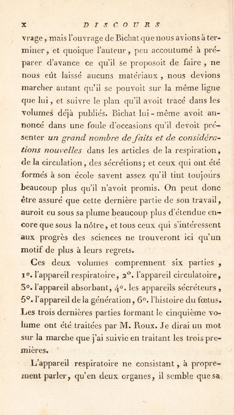 vrage, mais Fou vrage de Bicbat que nous avions à ter- miner, et quoique Fauteur, peu accoutumé à pré- parer d’avance ce qu’il se proposoit de faire , ne nous eût laissé aucuns matériaux , nous devions marcher autant qu’il se pouvoit sur la meme ligne que lui, et suivre le plan qu’il avoit tracé dans les volumes déjà publiés. Bichat lui - même avoit an- noncé dans une foule d’occasions qu’il devoit pré- senter un grand nombre de faits et de considéra^ tiens nouvelles dans les articles de la respiration, de la circulation, des sécrétions; et ceux qui ont été formés à son école savent assez qu’il tint toujours beaucoup plus qu’il n’avoit promis. On peut donc être assuré que cette dernière partie de son travail, auroit eu sous sa plume beaucoup plus d’étendue en- core que sous la nôtre, et tous ceux qui s’intéressent aux progrès des sciences ne trouveront ici qu’un motif de plus à leurs regrets. Ces deux volumes comprennent six parties , i®. l’appareil respiratoire, 7.^. l’appareil circulatoire, 5°. l’appareil absorbant, les appareils sécréteurs , 5®. l’appareil de la génération, 6^. l’histoire du fœtus. Les trois dernières parties formant le cinquième vo- lume ont été traitées par M. Roux. Je dirai un mot sur la marche que j’ai suivie en traitant les trois pre- mières. L’appareil respiratoire ne consistant, à propre- ment parler, qu’en deux organes, il semble que sa