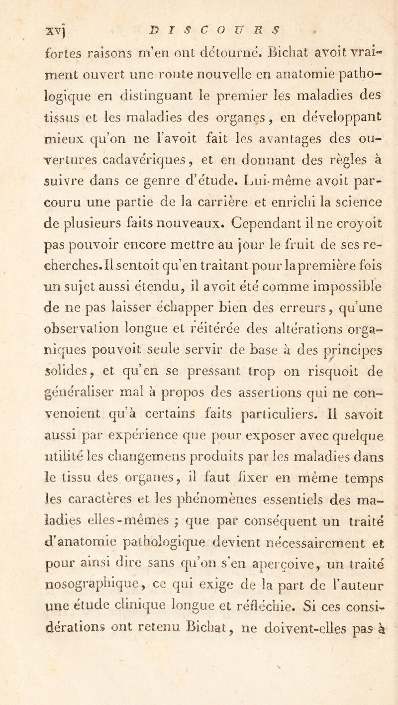 xv] niscouRs fortes raisons m’en ont détourné. Bicliat avoit vrai*- ment ouvert une route nouvelle en anatomie patho- logique en distinguant le premier les maladies des tissus et les maladies des organes, en développant mieux qu’on ne Favoit fait les avantages des ou- vertures cadavériques, et en donnant des règles à suivre dans ce genre d’étude. Lui-même avoit par- couru une partie de la carrière et enrichi la science de plusieurs faits nouveaux. Cependant il ne croyoit pas pouvoir encore mettre au jour le fruit de ses re- cherches. Il sentoit qu’en traitant pour lapremière fois un sujet aussi étendu, il avoit été comme impossible de ne pas laisser échapper bien des erreurs, qu’une observation longue et réitérée des altérations orga- niques pouvmit seule servir de base à des principes solides, et qu’en se pressant trop on risquoil de généraliser mal à propos des assertions qui ne con- venoient qu’à certains faits particuliers. Il savoit aussi par expérience que pour exposer avec quelque utilité les changemens produits par les maladies dans le tissu des organes, il faut fixer en même temps les caractères et les phénomènes essentiels des ma- ladies elles-mêmes ; que par conséquent un traité d’anatomie pathologique devient nécessairement et pour ainsi dire sans qu’on s’en aperçoive, un traité nosographique, ce qui exige de la part de Fauteur une étude clinique longue et réfléchie. Si ces consi-- dérations ont retenu Bichat, ne doivent-elles pas k