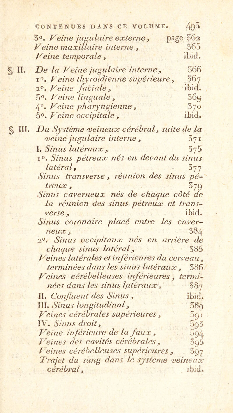 3®. T^eine jugulaire externe P page 562 Freine maxillaire interne p 565 freine temporale p ibid. § IL De la T^eine jugulaire interne p 566 I Veine thyroïdienne supérieure, 367 2^. Veine faciale p 5®. Veine linguale p 4^. Veine pharyngienne p 5°. Veine occipitale p § IIL Du Système x^eineux cérébral p suite de la xeine jugulaire interne p 571 L Sinus latéraux p SyS I O. Sinus pétreuæ nés en devant du sinus latéral p 577 Sinus transverse p réunion des sinus pé-- treux p 579 Sinus caverneux nés de chaque côté de La réunion des sinus pétreux et trans- verse p ibid. Sinus coronaire placé entre les caver- neux p 584 2®. Sinus occipitaux nés en arrière de chaque sinus latéral p 385 Veines latérales et inférieures du cerveau p terminées dans les sinus latéraux p 586 Veines cérébelleuses inférieures ^ termh nées dans les sinus latéraux p IL Confluent des Sinus p IIL Sinus longitudinal p Veines cérébrales supérieures p IV. Sinus droit p Veine inférieure de la faux p Veines des cavités cérébrales p Veines cérébelleuses supérieures p Trajet du sang dans le système veineux cérébralp ibid. 387 ibid. 589 591 5q3 394 595 39 /