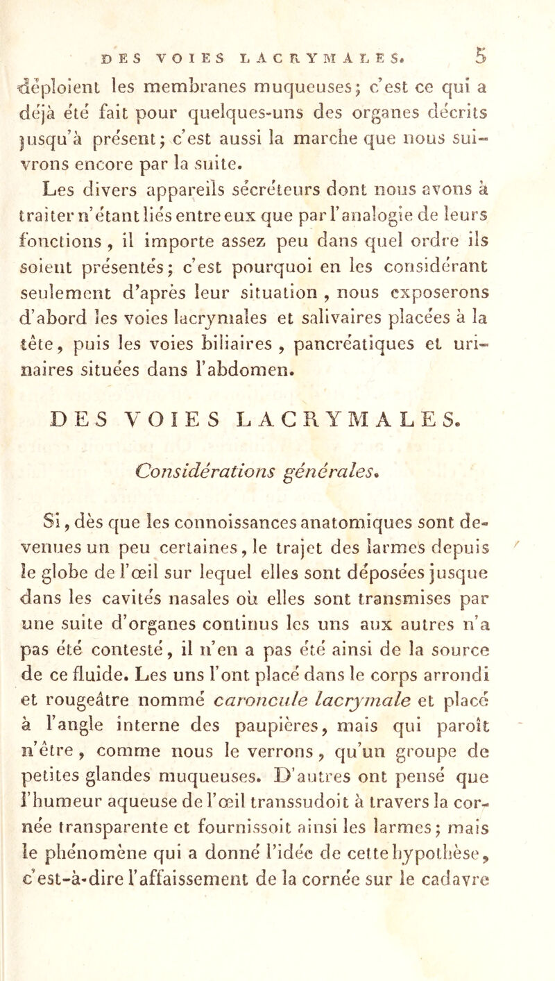 déploient les membranes muqueuses; c’est ce qui a déjà ëtë fait pour quelques-uns des organes décrits |usqu’à présent; c’est aussi la marche que nous sui- vrons encore par la suite. Les divers appareils sécréteurs dont nous avons à traiter n’étant liés entre eux que par l’analogie de leurs fonctions , il importe assez peu dans quel ordre iis soient présentés; c’est pourquoi en les considérant seulement d’après leur situation , nous exposerons d’abord les voies lacrymales et salivaires placées à la tête, puis les voies biliaires , pancréatiques et uri- naires situées dans l’abdomen. DES VOIES L A G R Y M A L E Se Considérations générales* Si, dès que les connoissances anatomiques sont de- venues un peu certaines, le trajet des larmes depuis ^ le globe de l’œil sur lequel elles sont déposées jusque dans les cavités nasales où elles sont transmises par une suite d’organes continus les uns aux autres n’a pas été contesté, il n’en a pas été ainsi de la source de ce fluide. Les uns l’ont placé dans le corps arrondi et rougeâtre nommé caroncule lacrymale et placé à l’angle interne des paupières, mais qui parolt nôtre , comme nous le verrons, qu’un groupe de petites glandes muqueuses. D’autres ont pensé que l’humeur aqueuse de l’œil transsudoit à travers la cor- née transparente et fournissoit ainsi les larmes; mais le phénomène qui a donné l’idée de cette hypothèse, c’est-à-dire l’affaissement de la cornée sur le cadavre