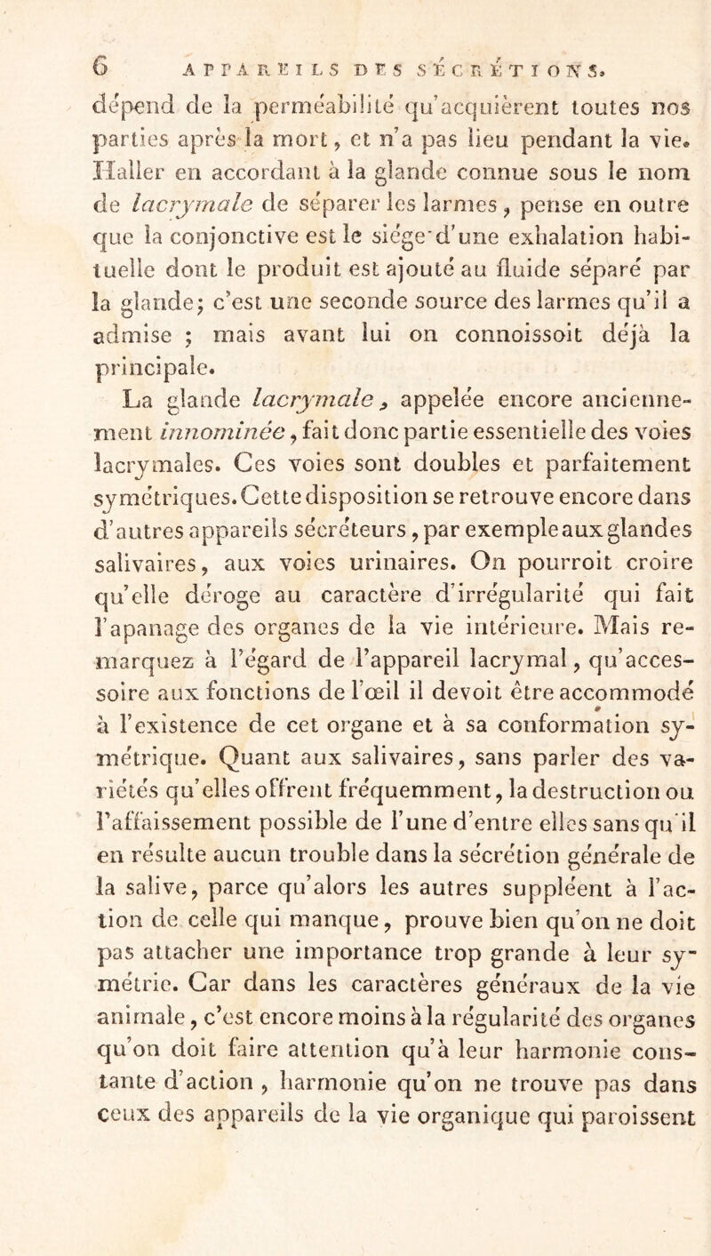 dé|3end de la perméabililé qu’acquièrent toutes nos parties après la mort, et n’a pas lieu pendant la vie» Haller en accordant à la glande connue sous le nom de lacrymale de séparer les larmes , pense en outre que la conjonctive est le siege d’une exhalation habi- tuelle dont le produit est ajouté au fluide séparé par la glande; c*est une seconde source des larmes qu’il a admise ; mais avant lui on connoissoit déjà la principale. La glande lacrymale j, appelée encore ancienne- ment innommée, fait donc partie essentielle des voies lacrymales. Ces voies sont doubles et parfaitement symétriques.Gettedisposition se retrouve encore dans d’autres appareils sécréteurs, par exemple aux glandes salivaires, aux voies urinaires. On pourroit croire qu elle déroge au caractère d’irrégularité qui fait l’apanage des organes de la vie intérieure. Mais re- marquez à l’égard de l’appareil lacrymal, qu’acces- soire aux fonctions de l’œil il devoit être accommodé à l’existence de cet organe et à sa conformation sy- métrique. Quant aux salivaires, sans parler des va- riétés qu’elles offrent fréquemment, la destruction ou Tafiaissement possible de l’une d’entre elles sans qu'il en résulte aucun trouble dans la sécrétion générale de la salive, parce qu’alors les autres suppléent à l’ac- tion de celle qui manque, prouve bien qu’on ne doit pas attacher une importance trop grande à leur sy- métrie. Car dans les caractères généraux de la vie animale, c’est encore moins à la régularité des organes qu on doit faire attention qu’à leur harmonie cons- tante d’action , harmonie qu’on ne trouve pas dans ceux des appareils de la vie organique qui paroissent