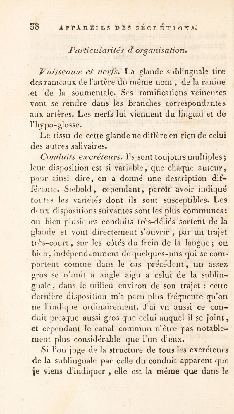 Particularités d'organisation» Vaisseauoc et nerfs* La glande sublinguale tire des rameaux de l’artère du même nom , de la ranine .et de la soumenlaîe. Ses ramifications veineuses vont se rendre dans les branches correspondantes aux artères. Les nerfs lui viennent du lingual et de l’hypo-glosse. Le tissu de cette glande ne diffère en rien de celui des autres salivaires. Conduits eæcréteurs* Ils sont toujours multiples; leur disposition est si variable, que chaque auteur, pour ainsi dire, en a donne une description dif- ferente. Siébold , cependant, parôît avoir indiqué toutes les variétés dont ils sont susceptibles. Les deux dispositions suivantes sont les plus communes^ ou bien plusieurs conduits très-déliés sortent de la glande et vont directement s’ouvrir , par un trajet très-court, sur les côtés du frein de la langue; ou bien, indépendamment de quelques-uns qui se com- portent comme dans le cas précédent, un assez gros se réunit à angle aigu à celui de la sublin- guale, dans le milieu environ de son trajet : cette dernière disposition m’a paru plus fréquente quon ne l’indique ordinairement. J’ai vu aussi ce con- duit presque aussi gros cfue celui auquel il se joint, et cependant le canal commun n’être pas notable- ment plus considérable que ruii d’eux. Si Ton juge de la structure de tous les excréteurs de la sublinguale par celle du conduit apparent que je viens d’indiquer ^ elle est la même que dans le