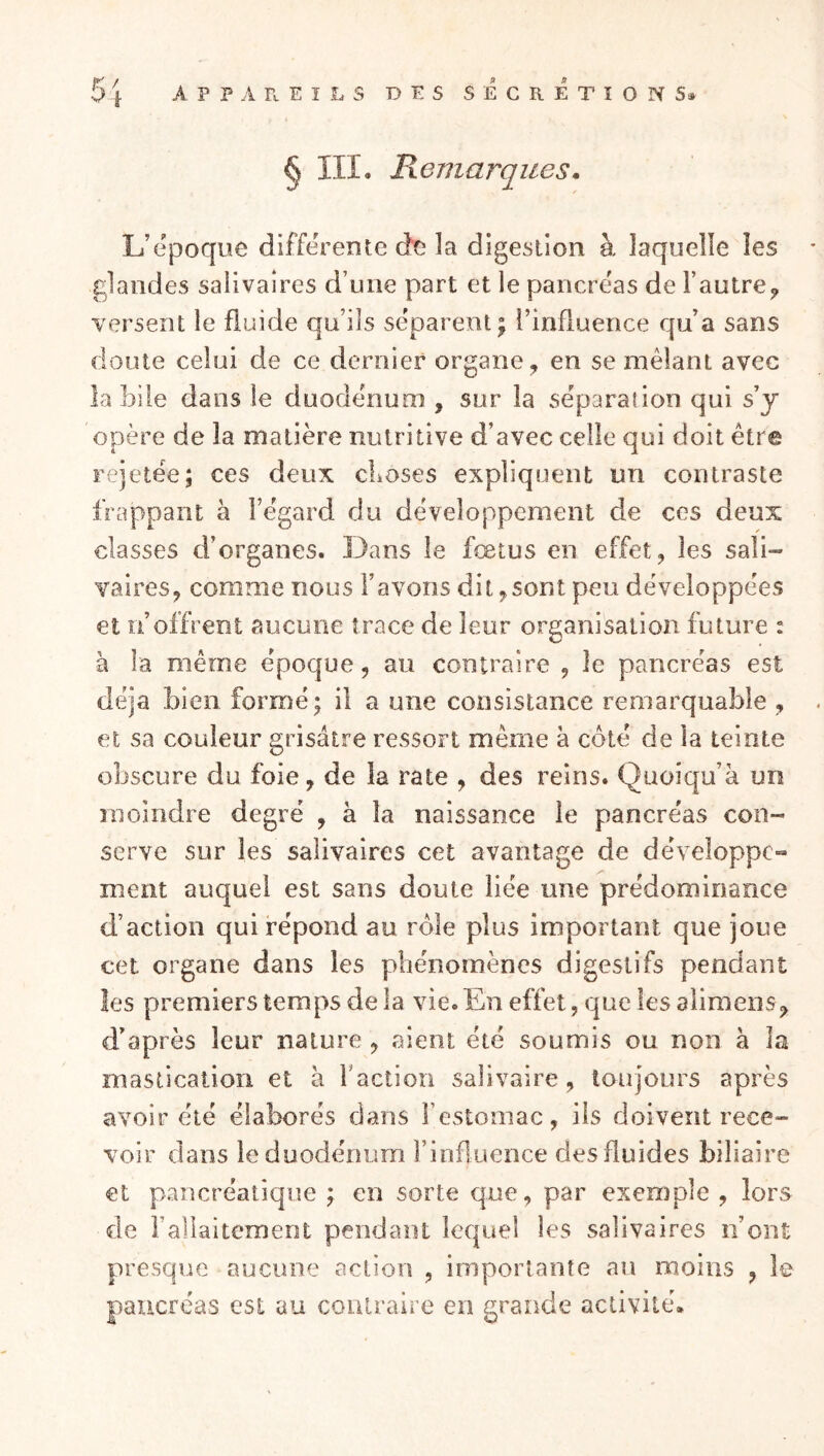 § III, Remarques. L’époque différente de la digestion à laquelle les glandes salivaires d’une part et le pancréas de l’autre^ versent le fluide qu’ils séparent; l’influence qu’a sans doute celui de ce dernier organe, en se mêlant avec la bile dans le duodénum , sur la séparation qui s’y opère de la matière nutritive d’avec celle qui doit être rejetée; ces deux cLoses expliquent un contraste frappant à l’égard du développement de ces deux classes d’organes. Dans le fœtus en effet, les sali- vaires, comme nous l’avons dit,sont peu développées et n’offrent aucune trace de leur organisation future : à la même époque, au contraire , le pancréas est déjà bien formé; il a une consistance remarquable , et sa couleur grisâtre ressort même à côté de la teinte obscure du foie, de la rate , des reins, Quoiqu’à un moindre degré , à la naissance le pancréas con- serve sur les salivaires cet avantage de développe- ment auquel est sans doute liée une prédominance d’action qui répond au rôle plus important que joue cet organe dans les phénomènes digestifs pendant les premiers temps de la vie. En effet, que les alimeiis, d’après leur nature , aient été soumis ou non à la mastication et à raction salivaire, toujours après avoir été élaborés dans l’estomac, iis doivent rece- voir dans le duodénum l’influence des fluides biliaire et pancréatique ; en sorte que, par exemple , lors de l’allaitement pendant lecjuel les salivaires n’ont presque aucune action , importante an moins , le pancréas est au contraire en grande activité.