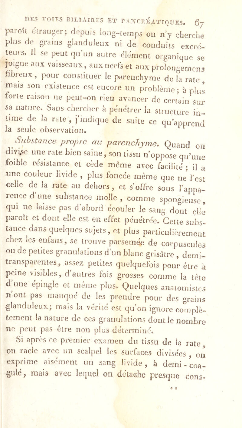 paroît etranger; depuis long-temps on ny dierdie plus de grains glanduleux ni de conduits excré- teurs. 11 se peut qu un antre de'ment organique se joigne aux vaisseaux, aux nerfs et aux prolongerneiw iibreux , pour constituer le parenchyme de la rate mais son existence est encore un problème ; à plus forte raison ne peut-on rien avancer de certain sur sa nature. Sans chercher à pénétrer la structure in- time de la rate , j’indique de suite ce qu’aonrenri la seule observation. ^ Substance propre au parenchyme. Quand on divi.se une rate bien saine, son tissu n’oppose qu’une loible résistance et cède même avec facilité ; il a une couleur livide , plus foncée même que ne l’est celle de la rate au dehors , et s’offre sous l’appa- rence d’une substance molle, comme sponc^ieuse, qui ne laisse pas d’abord écouler le sang do'iit elle paroît et dont elle est en effet pénétrée. Cette subs- tance dans quelques sujets, et plus particulièremeae chez les enfans, se trouve parsemée de corpuscules ou de petites granulations d un blanc grisâtre , demi- îransparentes, assez petites quelquefois pour être à peine visibles, d’autres fois grosses comme la tête d’une épingle et même plus. Quelques anatomistes ri ont pas manqué de les prendre pour des grains glanduleux; mais la vérité est qu’on ignore complè- tement la nature de ces granulations dont le nombre ne peut pas être non plus déterminé. Si apres ce premier examen du tissu de la rate on racle avec un scalpel les surfaces divisées on exprime aisément un sang livide, à demi - coa- gulé f mais avec lequel on détache f>resque cou s-