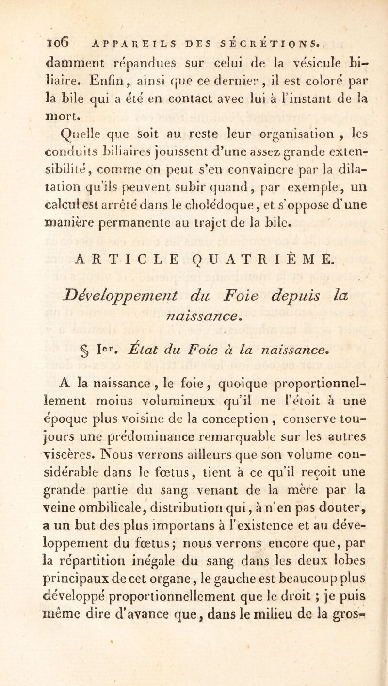 damment répandues sur celui de la vésicule bi- liaire. Enfin, ainsi que ce dernier, il est coloré par la bile qui a été en contact avec lui à l’instant de la mort. Quelle que soit au reste leur organisation , les conduits biliaires jouissent d’une assez grande exten- sibilité, comme on peut s’en convaincre par la dila- tation qu’ils peuvent subir quand, par exemple, un calcul est arreté dans le cholédoque, et s’oppose d’une manière permanente au trajet de la bile. ARTICLE QUATRIÈME. Développement du Foie depuis la naissance. § 1er, État du Foie à la naissance. A la naissance , le foie, quoique proportionnel- lement moins volumineux qu’il ne l’étoit à une époque plus voisine de la conception , conserve tou- jours une prédominance remarquable sur les autres viscères. Nous verrons ailleurs que son volume con- sidérable dans le fœtus, tient à ce qu’il reçoit une grande partie du sang venant de la mère par la veine ombilicale, distribution qui, a n’en pas douter, a un but des plus importans à l’existence et au déve- loppement du fœtus j nous verrons encore que, par la répartition inégale du sang dans les deux lobes principaux de cet organe, le gauche est beaucoup plus développé proportionnellement que le droit ; je puis même dire d’avance que, dans le milieu de la gros-