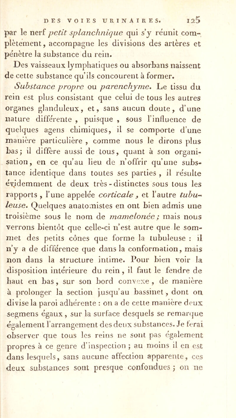 par îe nerf petit splanchnique qui s y réunit com- plètement, accompagne les divisions des artères et pénètre la substance du rein. Des vaisseaux lymphatiques ou absorbans naissent de celte substance qu’ils concourent à former. Substance propre ou parenchyme. Le tissu du rein est plus consistant que celui de tous les autres organes glanduleux, et, sans aucun doute, d’une nature différente , puisque , sous l’influence de quelques agens chimiques, il se comporte d’une manière particulière , comme nous le dirons plus bas; il diffère aussi de tous, quant à son organi- sation, en ce qu’au lieu de n’offrir qu’une subs- tance identique dans toutes ses parties , il résulte évidemment de deux très - distinctes sous tous les rapports , l’une appelée corticale ^ et l’autre tahu-- leuse. Quelques anatomistes en ont bien admis une troisième sous le nom de mamelonée ; mais nous verrons bientôt que celle-ci n’est autre que le som- met des petits cônes que forme la tubuleuse : il n’y a de différence que dans la conformation, mais non dans la structure intime. Pour bien voir la disposition intérieure du rein , il faut le fendre de haut en bas , sur son bord convexe , de manière à prolonger la section jusqu’au bassinet, dont on divise la paroi adhérente : on a de cette manière deux segmens égaux, sur la surface desquels se remarque également l’arrangement des deux substances. Je ferai observer que tous les reins ne sont pas également propres à ce genre d’inspection ; au moins il en esc dans lesquels, sans aucune affection apparente, ces deux substances sont presque confondues ; on ne