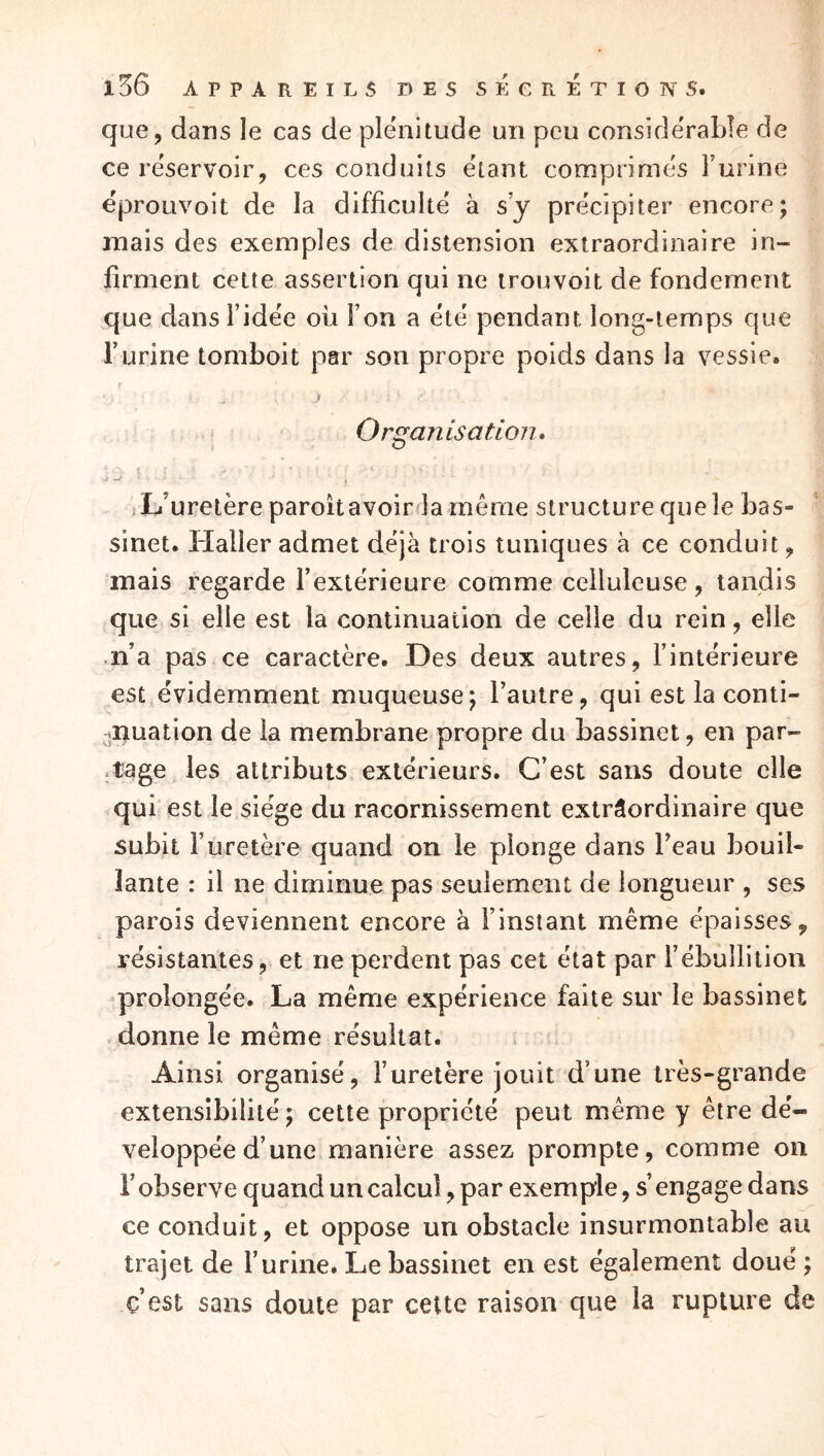 que, dans le cas de plénitude un peu considérable de ce réservoir, ces conduits étant comprimes l’urine eproüvoit de la difficulté à s’y précipiter encore; mais des exemples de distension extraordinaire in- firment cette assertion qui ne trouvoit de fondement que dansl’idee ou l’on a été pendant long-temps que l’urine tomboit par son propre poids dans la vessie. f Organisation» L’uretère paroitavoiréa même structure que le bas- sinet. Haller admet déjà trois tuniques à ce conduit, mais regarde l’extérieure comme celluleuse, tandis que si elle est la continuation de celle du rein, elle .n’a pas ce caractère. Des deux autres, l’intérieure est évidemment muqueuse; l’autre, qui est la conti- -nuation de la membrane propre du bassinet, en par- .tage les attributs extérieurs. C’est sans doute elle qui est le siège du racornissement extrâordinaire que subit l’uretère quand on le plonge dans beau bouil- lante : il ne diminue pas seulement de longueur , ses parois deviennent encore à l’instant même épaisses, résistantes, et ne perdent pas cet état par l’ébullition prolongée. La même expérience faite sur le bassinet donne le même résultat. ; Ainsi organisé, l’uretère jouit d’une très-grande extensibilité; cette propriété peut même y être dé- veloppée d’une manière assez prompte, comme on robserve quand un calcul, par exemple, s’engage dans ce conduit, et oppose un obstacle insurmontable au trajet de l’urine. Le bassinet en est également doué ; c’est sans doute par cette raison que la rupture de