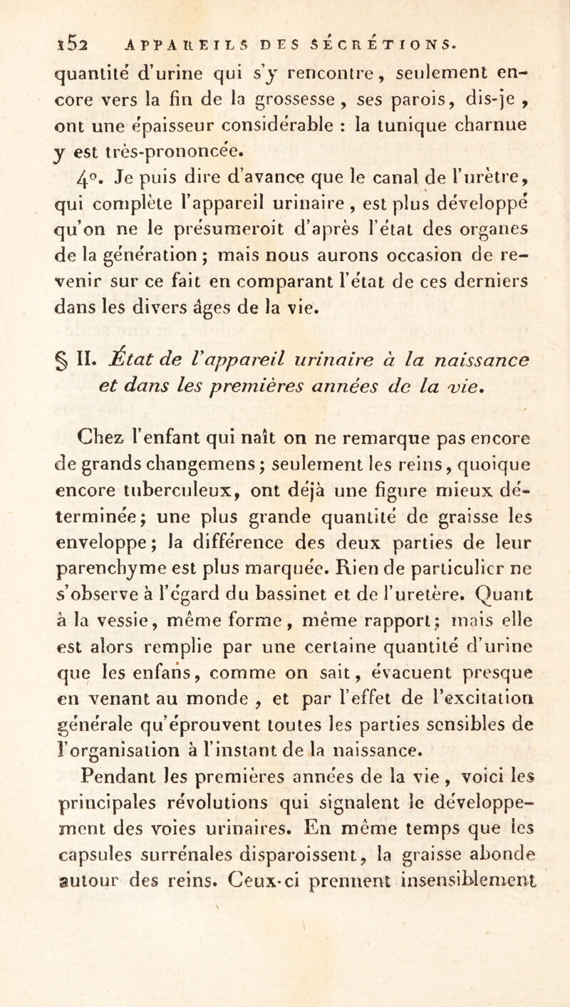 ï52 APl»AltElL5 DES SECRETIONS. quantité d’urine qui s y rencontre, seulement en- core vers la fin de la grossesse , ses parois, dis-je , ont une épaisseur considérable : la tunique charnue y est très-prononcëe. 4^- Je puis dire d’avance que le canal de l’urètre, qui complète l’appareil urinaire , est plus développé qu’on ne le présuraeroit d’après l’état des organes de la génération; mais nous aurons occasion de re- venir sur ce fait en comparant l’état de ces derniers dans les divers âges de la vie. § II. État de Vappareil urinaire à la naissance et dans les premières années de la a^ie. Chez l’enfant qui naît on ne remarque pas encore de grands changemens; seulement les reins, quoique encore tuberculeux, ont déjà une figure mieux dé« terminée; une plus grande quantité de graisse les enveloppe ; la différence des deux parties de leur parenchyme est plus marquée. Rien de particulier ne s’observe à l’égard du bassinet et de l’uretère. Quant à la vessie, même forme, même rapport; mais elle est alors remplie par une certaine quantité d’urine que les enfans, comme on sait, évacuent presque en venant au monde , et par l’effet de l’excitation générale qu’éprouvent toutes les parties sensibles de l’organisation à l’instant de la naissance. Pendant les premières années de la vie, voici les principales révolutions qui signalent le développe- ment des voies urinaires. En même temps que les capsules surrénales disparoissent, la graisse abonde autour des reins. Ceux-ci prennent insensiblenieni