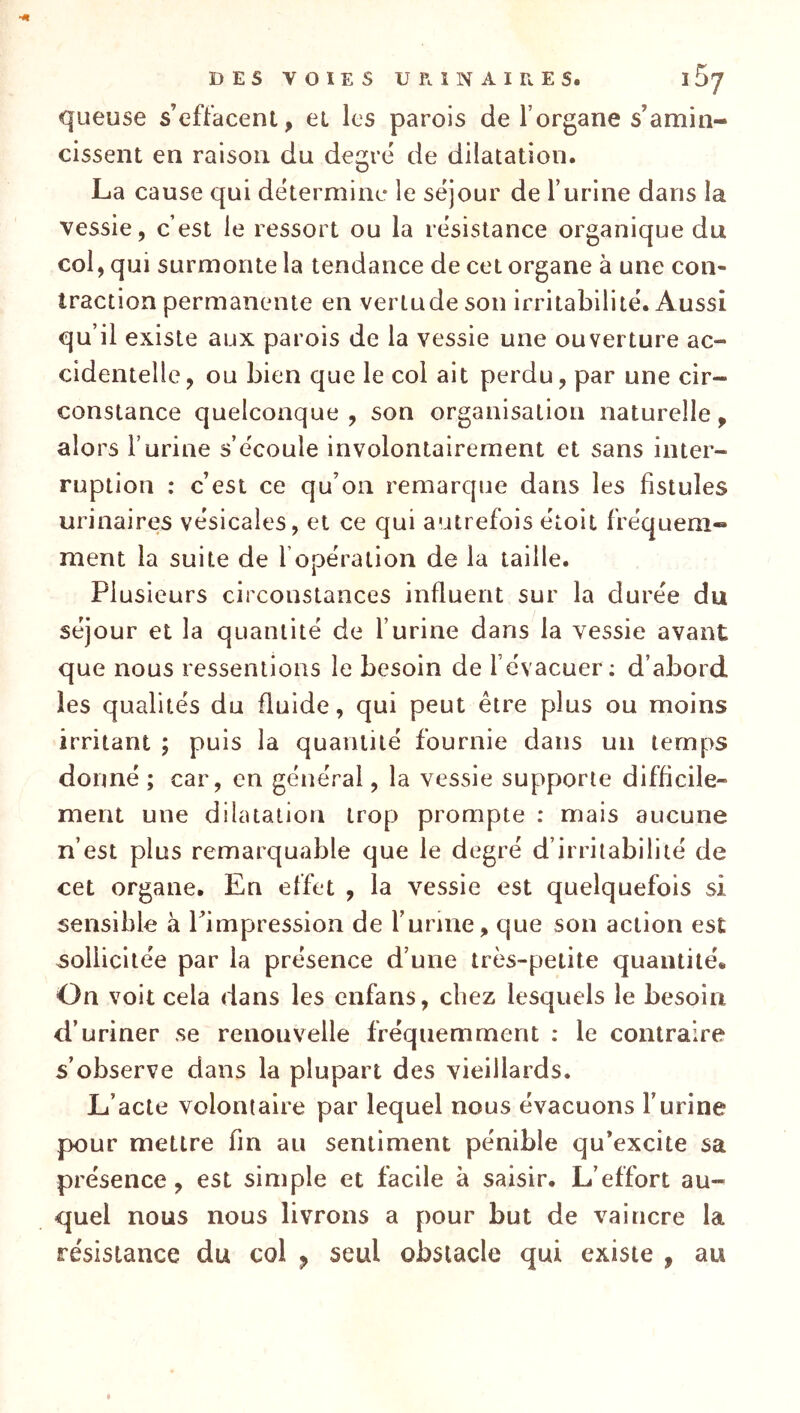 queuse s’effacent, et les parois de l’organe s’amin- cissent en raison du degré de dilatation. La cause qui détermine le séjour de l’urine dans la vessie, c’est le ressort ou la résistance organique du col, qui surmonte la tendance de cet organe à une con- traction permanente en vertu de son irritabilité. Aussi qu’il existe aux parois de la vessie une ouverture ac- cidentelle, ou bien que le col ait perdu, par une cir- constance quelconque , son organisation naturelle, alors l’urine s’écoule involontairement et sans inter- ruption : c’est ce qu’on remarque dans les fistules urinaires vésicales, et ce qui autrefois étoit fréquem- ment la suite de l’opération de la taille. Plusieurs circonstances influent sur la durée du séjour et la quantité de l’urine dans la vessie avant que nous ressentions le besoin de l’évacuer: d’abord, les qualités du fluide, qui peut être plus ou moins irritant ; puis la quantité fournie dans un temps donné ; car, en général, la vessie supporte difficile- ment une dilatation trop prompte : mais aucune n’est plus remarquable que le degré d’irritabilité de cet organe. En effet , la vessie est quelquefois si sensible à l’impression de furine, que son action est sollicitée par la présence d’une très-petite quantité. On voit cela dans les cnfans, chez lesquels le besoin d’uriner se renouvelle fréquemment ; le contraire s’observe dans la plupart des vieillards. L’acte volontaire par lequel nous évacuons l’urine pour mettre fin au sentiment pénible qu’excite sa présence, est simple et facile à saisir. L’effort au- quel nous nous livrons a pour but de vaincre la résistance du col y seul obstacle qui existe , au