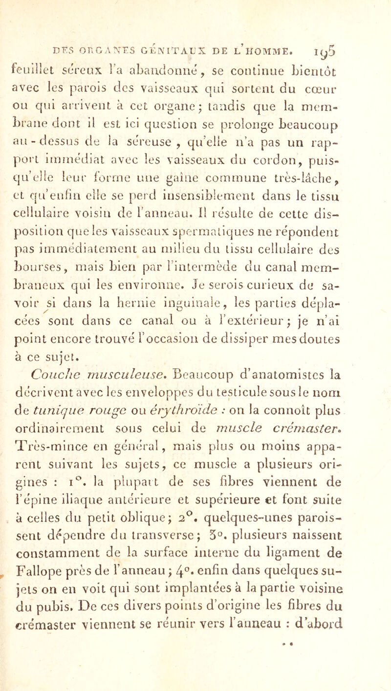 feuillet sereux Fa abandonne, se continue bientôt avec les parois des vaisseaux qui sortent du cœur ou qui arrivent à cet organe; tandis que la mem- brane dont il est ici question se prolonge beaucoup au - dessus de la sereuse , qiFelie n’a pas un rap- port immédiat avec les vaisseaux du cordon, puis- qu’elle leur forme une gaine commune très-lâche, et qu’enfin elle se perd insensiblement dans le tissu cellulaire voisin de Fanneau. il résulte de cette dis- position que les vaisseaux spermatiques ne répondent pas immédiatement au nîilieu du tissu cellulaire des bourses, mais bien par Finlermède du canal mem- braneux qui les environne. Je serois curieux de sa- voir si dans la hernie inguinale, les parties dépla- cées sont dans ce canal ou à l’extérieur; je n’ai point encore trouvé l’occasion de dissiper mes doutes à ce sujet. Couche musculeuse^ Beaucoup d’anatomistes la décrivent avec les enveloppes du testicule sous le nom de tunique rouge ou érjthroide : on la connoit plus ordinairement sous celui de muscle crémaster» Très-mince en général, mais plus ou moins appa- rent suivant les sujets, ce muscle a plusieurs ori- gines : I®. la plupart de ses fibres viennent de Féplne iliaque antérieure et supérieure et font suite à celles du petit oblique; 2*^. quelques-unes parois- sent dépendre du transverse; 5°. plusieurs naissent constamment de la surface interne du ligament de Fallope près de Fanneau ; enfin dans quelques su- jets on en voit qui sont implantées à la partie voisine du pubis. De ces divers points d’origine les fibres du crémaster viennent se réunir vers l’anneau : d’abord