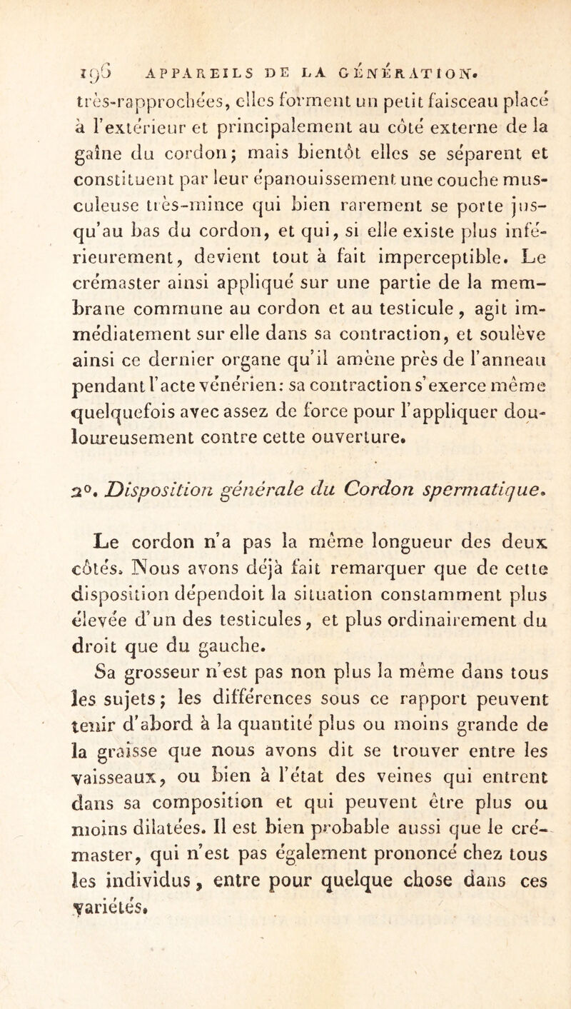 Ji/fi A P PA Pt El LS DE LA G E N E R. AT 1 O ÎN. tros-rapprocbees, elles forment un petit faisceau placé à Textérieur et principalement au côté externe de la gaine du cordon; mais bientôt elles se séparent et constituent par leur épanouissement une couche mus- culeuse tiès~mince qui bien rarement se porte jus- qu’au bas du cordon, et qui, si elle existe plus infé- rieurement, devient tout à fait imperceptible. Le crémaster ainsi appliqué sur une partie de la mem- brane commune au cordon et au testicule, agit im- médiatement sur elle dans sa contraction, et soulève ainsi ce dernier organe qu’il amène près de l’anneau pendant l’acte vénérien: sa contraction s’exerce même quelquefois avec assez de force pour l’appliquer dou- loureusement contre cette ouverture. 2®. Disposition générale du Cordon spermatique^ Le cordon n’a pas la même longueur des deux côtés. Nous avons déjà fait remarquer que de cette disposition dépendoit la situation constamment plus élevée d’un des testicules, et plus ordinairement du droit que du gauche. Sa grosseur n’est pas non plus la même dans tous les sujets ; les différences sous ce rapport peuvent tenir d’abord à la quantité plus ou moins grande de la graisse que nous avons dit se trouver entre les vaisseaux, ou bien à l’état des veines qui entrent dans sa composition et qui peuvent être plus ou moins dilatées. Il est bien probable aussi que le cré- master, qui n’est pas également prononcé chez tous les individus, entre pour quelque chose dans ces variétés#