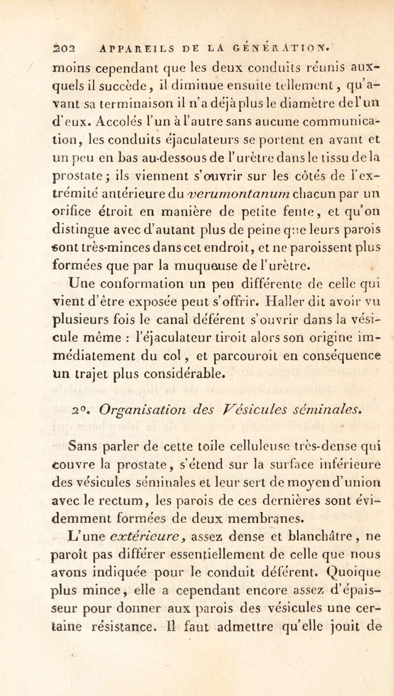 moins cependant que les deux conduits reunis aux- quels il succède, il diminue ensuite tellement, qu’a- vant sa terminaison il n’a déjà plus le diamètre del’im d’eux. Accolés l’un à l’autre sans aucune communica- lion, les conduits éjaculateurs se portent en avant et un peu en bas au-dessous de l’urètre dans le tissu de la prostate; ils viennent s’ouvrir sur les côtés de l’ex- trémité antérieure du 'verumontanum chacun par un orifice étroit en manière de petite fente, et qu’on distingue avec d’autant plus de peine que leurs parois «ont très-minces dans cet endroit, et ne paroissent plus formées que par la muqueuse de l’urètre. Une conformation un peu différente de celle qui vient d’être exposée peut s’offrir. Haller dit avoir vu plusieurs fois le canal déférent s’ouvrir dans la vési- cule même : l’éjaculateur tiroit alors son origine im- médiatement du col, et parcouroit en conséquence Un trajet plus considérable. 2®. Organisation des J^ésicules séminales» Sans parler de cette toile celluleuse très-dense qui couvre la prostate, s’étend sur la surface inférieure des vésicules séminales et leur sert de moyen d’union avec le rectum, les parois de ces dernières sont évi- demment formées de deux membranes. L’une extérieure y assez dense et blanchâtre, ne paroît pas différer essendellement de celle que nous avons indiquée pour le conduit déférent. Quoique plus mince, elle a cependant encore assez d’épais- seur pour donner aux parois des vésicules une cer- taine résistance, il faut admettre quelle jouit de