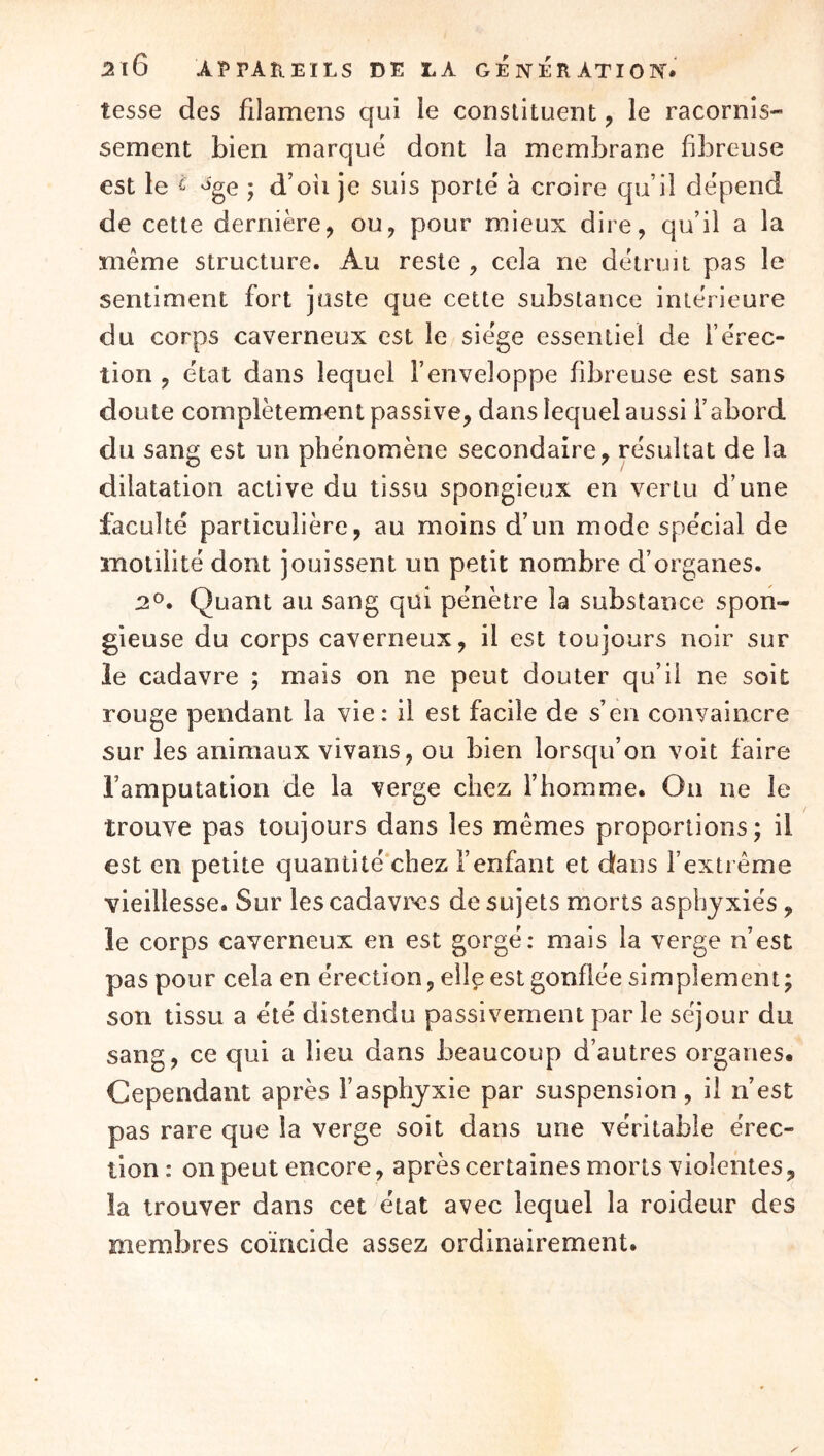 tesse des filamens qui le constituent, le racornis- sement bien marque dont la membrane fibreuse est le ^ ^'ge ; d’oii je suis porte à croire qu’il dépend de cette dernière, ou, pour mieux dire, qu’il a la même structure. Au reste, cela ne détruit pas le sentiment fort juste que cette substance intérieure du corps caverneux est le siège essentiel de l’érec- tion , état dans lequel l’enveloppe fibreuse est sans doute complètement passive, dans lequel aussi l’abord du sang est un phénomène secondaire, résultat de la dilatation active du tissu spongieux en vertu d’une faculté particulière, au moins d’un mode spécial de motilité dont jouissent un petit nombre d’organes. 2®. Quant au sang qui pénètre la substance spon- gieuse du corps caverneux, il est toujours noir sur le cadavre ; mais on ne peut douter qu’il ne soit rouge pendant la vie: il est facile de s’en convaincre sur les animaux vivans, ou bien lorsqu’on voit faire l’amputation de la verge chez l’homme. On ne le trouve pas toujours dans les mêmes proportions; il est en petite quantité'chez i’enfant et dans l’extrême vieillesse. Sur lescadavix?s de sujets morts asphyxiés, le corps caverneux en est gorgé; mais la verge n’est pas pour cela en érection, elle est gonflée simplement; son tissu a été distendu passivement par le séjour du sang, ce qui a lieu dans beaucoup d’autres organes. Cependant après l’asphyxie par suspension, il n’est pas rare que la verge soit dans une véritable érec- tion : on peut encore, après certaines morts violentes, la trouver dans cet état avec lequel la roideur des membres coïncide assez ordinairement.