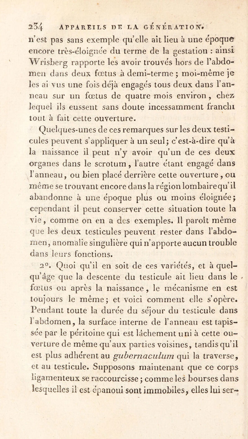 / n’est pas sans exemple qu’elle au lieu à une époque encore très-éloigîiëe du terme de la gestation : ainsi Wrisberg rapporte les avoir trouves hors de Tabdo- men dans deux fœtus à demi-terme ; moi-même je les ai vus une fois déjà engagés tous deux dans l’an- neau sur un fœtus de quatre mois environ, chez lequel ils eussent sans doute incessamment franchi tout à fait cette ouverture. Quelques-unes de ces remarques sur les deux testi- cules peuvent s’appliquer à un seul; c’est-à-dire qu’à la naissance il peut n’y avoir qu’un de ces deux organes dans le scrotum, l’autre étant engagé dans l’anneau, ou bien placé derrière cette ouverture , ou même se trouvant encore dans la région lombairequ’il abandonne à une époque plus ou moins éloignée; cependant il peut conserver cette situation toute la vie, comme on en a des exemples. H paroit même que les deux testicules peuvent rester dans l’abdo- men , anomalie singulière qui n’apporte aucun trouble dans leurs fonctions. 2^. Quoi qu’il en soit de ces variétés, et à quel- qu’âge que la descente du testicule ait lieu dans le » fœtus ou après la naissance, le mécanisme en est toujours le même; et voici comment elle s’opère. Pendant toute la durée du séjour du testicule dans l’abdomen, la surface interne de l’anneau est tapis- sée par le péritoine qui est lâchement uni à cette ou- verture de même qu’aux parties voisines, tandis qu’il est plus adhérent au gubernaculum qui la traverse, et au testicule. Supposons maintenant que ce corps ligamenteux se raccourcisse ; comme les bourses dans lesquelles il est épanoui sont immobiles, elles lui ser-