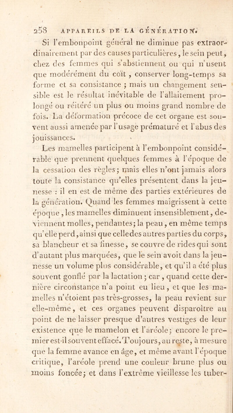 i 258 APPAREILS DE LA GE N ER ATI Oit. Si l’embonpoint general ne diminue pas exlraor- dinairement par des causes particulières, le sein peut^ chez des femmes qui s’abstiennent ou qui n’usent que modérément du coït , conserver long-temps sa forme et sa consistance ; mais un changement sen- sible est le résultat inévitable de raliaiîemenl pro- longé ou réitéré un plus ou moins grand nombre de fois. La déformation précoce de cet organe est sou- vent aussi amenée par f usagé prématuré et l’abus des jouissances. Les mamelles participent à l’embonpoint considé- rable que prennent quelques femmes à l’époque de la cessation des règles j mais elles n’ont jamais alors toute la consistance qu’elles présentent dans la jeu- nesse : il en est de même des parties extérieures de la génération. Quand les femmes maigrissent à cette époque , les mamelles diminuent insensiblement, de- viennent molles, pendantes; la peau, en même temps qu’elle perd ,ainsi que celledes autres parties du corps^ sa blancheur et sa finesse, se couvre de rides qui sont d’autant plus marquées, que le sein avoit dans la jeu- nesse un volume plus considérable, et qu’il a été plus souvent gonflé par la lactation ; car , quand cette der- nière circonstance n’a point eu lieu, et que les ma- melles n’étoient pas très-grosses, la peau revient sur elle-même, et ces organes peuvent disparoître au point de ne laisser presque d’autres vestiges de leur existence que le mamelon et l’aréole; encore le pre- mier est-il souvent effacé. Toujours, au reste, à mesure cjne la femme avance en âge, et même avant l’époque critique, l’aréole prend une couleur brune plus ou moins foncée; et dans l’extrême vieillesse les tuber-