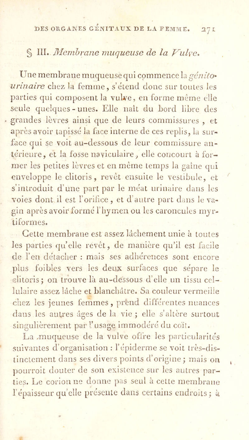 J. ! § lîL Membrane muqueuse de la J^ulve» Une membrane muqueuse qui commence la génilo* urinaire chez la femme, s’ëiend donc sur toutes les parties qui composent la vuWe, en forme meme elle seule quelques - unes. Elle naît du bord libre des • grandes lèvres ainsi que de leurs commissures , et après avoir tapissé la face interne de ces replis, la sur- face qui se voit au-dessous de leur commissure an- térieure, et la fosse nayiculaire^ elle concourt à for- mer les petites lèvres et en même temps la gaine qui enveloppe le clitoris, revêt ensuite le vestibule, et s'introduit d’une part par le méat urinaire dans les voies dont il est l’orifice , et d’autre part dans le va- gin après avoir formé l’hymen ou les caroncules rnyr- ti formes. Cette membrane est assez lâchement unie à toutes les parties qu’elle revêt, de manière qu’il est facile de l’en détacher : mais ses adhérences sont encore plus foibles vers les deux surfaces que sépare le clitoris; on trouve là au-dessous d’elle un tissu cel- lulaire assez lâche et blanchâtre. Sa couleur vermeille chez les jeunes femmes , prènd différentes nuances dans les autres âges de la vie ; elle s’altère surtout singulièrement par l’usage immodéré du coït. La .muqueuse de la vulve offre les particularités suivantes d’organisation : l’épiderme se voit très-dis- tinctement dans ses divers points d’origine ; mais on ])Oürroit douter de son existence sur les autres par- ties. Le corionne donne pas seul à cette membrane l’épaisseur qu’elle présente dans certains cndroiis; k