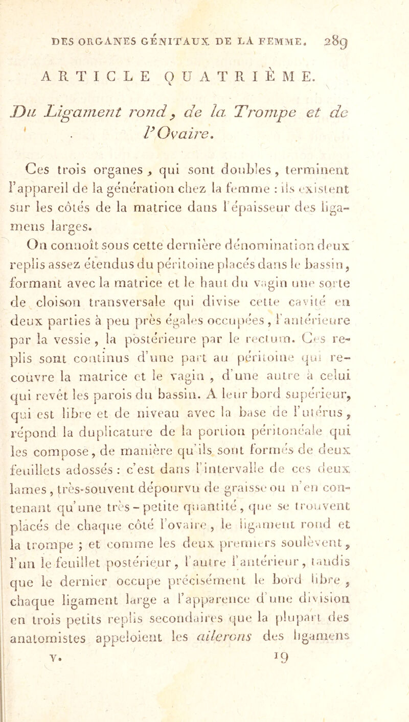 ARTICLE QUATRIÈME. , \ Du Ligament rond ^ de la Trompe et de ‘ . V Ovaire, Ces trois organes ^ qui sont doubles , terminent rappareil de la génération chez la fémme : ils existent sur les côtés de la matrice dans Tépaisseur des hga- meiis larges. On connoit sous cette dernière dénomination deux replis assez étendus du péritoine placés dans le bassin ^ formant avec la matrice et le haut du vagin une sqrte de cloison transversale qui divise cette cavité en deux parties à peu près égales occupées , f antérieure par la vessie, la postérieure par le recium. G^s re- plis sont continus d’une part au péritoine qu* re- couvre la matrice et le vagin , d’une autre à celui qui revêt les parois du bassin. A leur bord supérieur, C[ui est libre et de niveau avec la base de ruîérus, répond la du plicature de la portion péritonéale qui les compose, de manière qu’ils sont formés de deux feuillets adossés: c’est dans l’intervaile de ces deux lames , très-souvent dépourvu de graisso ou n’en con- tenant qu’une très-petite quantité, que se trouvent placés de chaque côté Tovaiie , le lig.uDeut rond et la trompe ; et comme les deux premiers soulèvent, run le feuillet postérieur, l’autre l’antérieur, taudis que le dernier occupe précisément le bord libre , chaque ligament large a rapparence d’une division en trois petits rephs secondaires que la [lîiqiari des anatomistes appeloient les ailerGns des hgamens