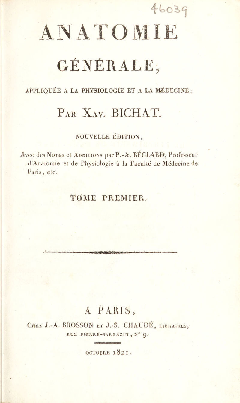 4t>o3>^ A N A ’ ï O MIE GÉNÉRALE, APPLIQUÉE A LA PHYSIOLOGIE ET A LA MÉDECINE 5, Par Xav. BICHAT. NOUVELLE ÉDITION, vec des Notes et Additions par P.-A. BÉCLARI), Professeur d Anatomie et de Physiologie à la Faculté de Médecine de Paris ; etc. TOME PREMIER. A PARIS, Chez J.-A. BROSSON et J.-S. CHAUDË, libraïresj RUE P1ERRE-SARRAZIN , W° 9, OCTOBRE l8^I o