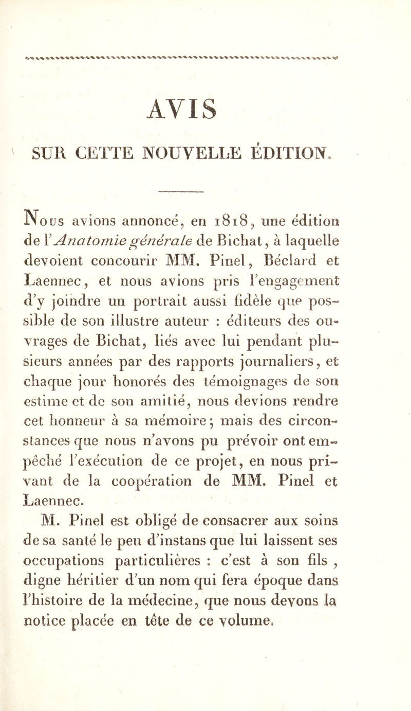 AVIS SUR CETTE NOUVELLE ÉDITION, i\o us avions annoncé, en 1818, une édition de Y Anatomie générale de Bichat, à laquelle dévoient concourir MM. Pinel, Béclard et Laennec, et nous avions pris rengagement d'y joindre un portrait aussi fidèle que pos- sible de son illustre auteur : éditeurs des ou- vrages de Bichat, liés avec lui pendant plu- sieurs années par des rapports journaliers, et chaque jour honorés des témoignages de son estime et de son amitié, nous devions rendre cet honneur à sa mémoire ; mais des circon- stances que nous n'ayons pu prévoir ont em- pêché l'exécution de ce projet, en nous pri- vant de la coopération de MM. Pinel et Laennec. M. Pinel est obligé de consacrer aux soins de sa santé le peu d instans que lui laissent ses occupations particulières : c’est à son fils , digne héritier d un nom qui fera époque dans l'histoire de la médecine, que nous devons la notice placée en tête de ce volume,