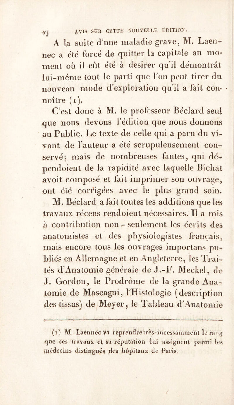 •VJ AVIS SUR CETTE NOUVELLE ÉDITION. A la suite d/uoe maladie grave, M. Laen- nec a été forcé de quitter h capitale au mo- ment où il eût été à desirer qu’il démontrât lui-même tout le parti que l’on peut tirer du nouveau mode d’exploration qu’il a fait corn * noître (x). C’est donc à M. le professeur Béclard seul que nous devons l’édition que nous donnons au Public. Le texte de celle qui a paru du vi- vant de l’auteur a été scrupuleusement con- servé; mais de nombreuses fautes, qui dé- pendoient de la rapidité avec laquelle Bichat avoit composé et fait imprimer son ouvrage, ont été corrigées avec le plus grand soin. M. Béclard a fait toutes les additions que les travaux récens rendoient nécessaires. Il a mis à contribution non - seulement les écrits des anatomistes et des physiologistes français, mais encore tous les ouvrages importans pu- bliés en Allemagne et en Angleterre, les Trai- tés d’Anatomie générale de J.-F. Meckel, de J. Gordon, le Prodrome de la grande Ana- tomie de Mascagni, l’Histologie (description des tissus) de Meyer, le Tableau d’i^natomie (i) M. Laennec va reprendretrès-incessamment le rang que ses travaux et sa réputation lai assignent parmi les médecins distingués des hôpitaux de Paris* /