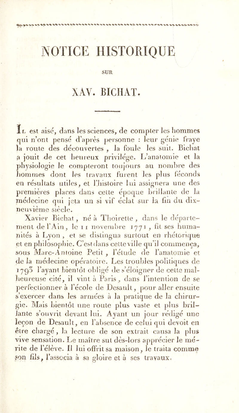VV V% v%. %.*%• V-% %*U 'V'tw NOTICE HISTORIQUE SUR XAV. BICHAT. Il est aisé, dans les sciences, de compter les hommes qui n’ont pensé d’après personne : leur génie fraye îa route des découvertes , la foule les suit. Bichat a jouit de cet heureux privilège. L’anatomie et la physiologie le compteront toujours au nombre des hommes dont les travaux furent les plus féconds en résultats utiles, et l’Iiistoire lui assignera une des premières places dans cette époque brillante de la médecine qui jeta un si vif éclat sur la lin du dix- neuvième siècle. Xavier Bichat, né à Thoiretle , dans le départe* 77 lit ses huma- rnent de l’Ain, le i i novembre nités à Lyon , et se distingua surtout en rhétorique et en philosophie. C’est dans celte ville qu’il commença, sous Marc-A moine Petit, l’élude de l’anatomie et de la médecine opératoire. Les troubles politiques de 1795 l’ayant bientôt obligé de s’éloigner de cette mal- heureuse cité, il vint à Paris, dans l’intention de se perfectionner à l’école de Desault, pour aller ensuite s’exercer dans les armées à la pratique de la chirur- gie. Mais bientôt une roule plus vaste et plus bril- lante s’ouvrit devant lui. Ayant un jour rédigé une leçon de Desault, en l’absence de celui qui devoit en être chargé, la lecture de son extrait causa la plus vive sensation. Le maître sut dès-lors apprécier le mé- rite de l’élève. Il lui offrit sa maison, le traita comme §on fils p l’associa à sa gloire et à ses travaux.