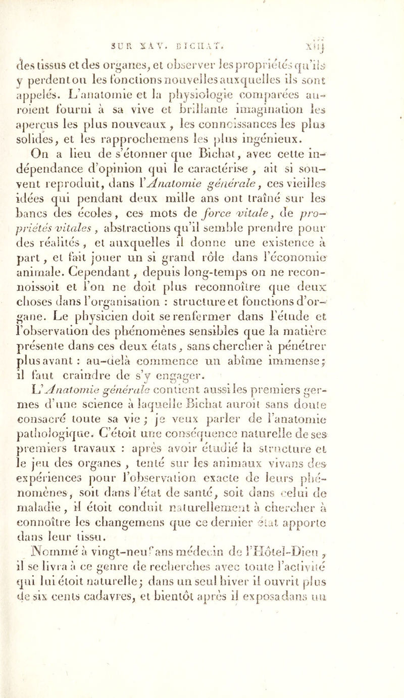S U TL X À Y. BT CIIAT, x'ü j des tissus et des organes, et observer ies propriétés qu’ils y perdent ou les fonctions nouvelles auxquelles ils sont appelés. L’anatomie et la physiologie comparées au« roient fourni à sa vive et brillante imagination les aperçus les plus nouveaux , les conncissances les plus solides, et les rapprochemens les plus ingénieux. Ou a lieu de s’étonner que Bicliat, avec celte in» dépendance d’opinion qui le caractérise , ait si sou- vent reproduit, dans Y Anatomie générale, ces vieilles idées qui pendant deux mille ans ont traîné sur ies bancs des écoles, ces mots de force 'vitale, de pro- priétés vitales , abstractions qu’il semble prendre pour des réalités , et auxquelles il donne une existence à part , et fait jouer un si grand rôle dans l’économie animale. Cependant, depuis long-temps on ne rccon- noissoit et Fou ne doit plus reconnoître que deux choses dans l’organisation : structure et fonctions d’or- gane. Le physicien doit se renfermer dans l’étude et l’observation des phénomènes sensibles que la matière présente dans ces deux états, sans chercher à pénétrer plus avant : au-delà commence un abîme immense; il faut craindre de s’y engager. L’Anatomie générale contient aussi les premiers ger- mes d’une science à laquelle Bichat auroit sans doute consacré toute sa vie ; je veux parler de l’anatomie pathologique. C’était une conséquence naturelle de ses premiers travaux : après avoir étudié la structure et le jeu des organes , tenté sur les animaux vivans des- expériences pour l’observation exacte de leurs phé- nomènes, soit dans l’état de santé, soit dans celui de maladie, il étoit conduit naturellement à chercher à eonnoître les changements que ce dernier état apporte dans leur tissu. Nommé à vingt-neuf*ans médecin de ITIôlel-Dieu , il se livra à ce genre de recherches avec toute l’activité qui Iul étoit naturelle; dans un seul hiver il ouvrit plus de six cents cadavres, et bientôt après il exposa dans un