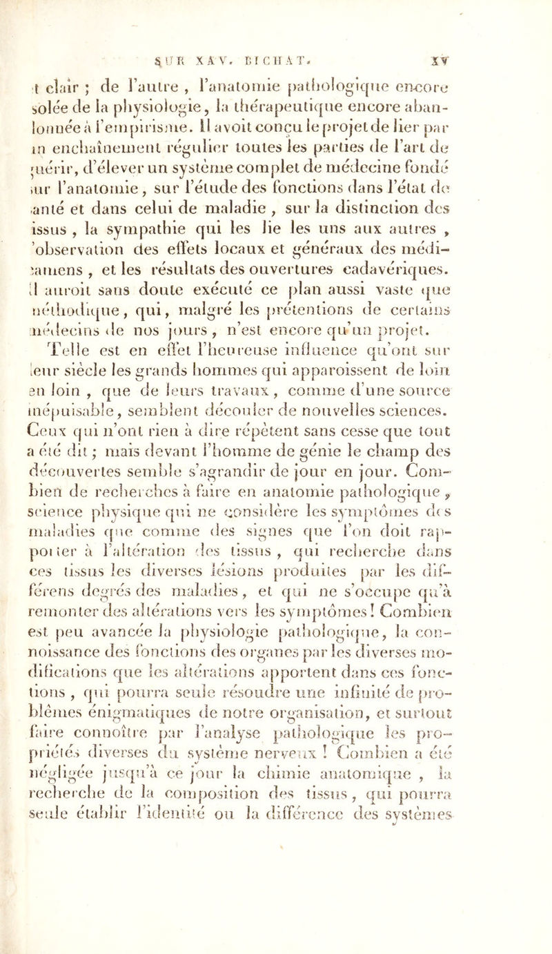 S, a K X A V. ETC H A T * X Y [ clair ; de l’autre , l’anatomie pathologique encore solée de la physiologie, la thérapeutique encore aban- lonuée à l’empirisme. Il avoit conçu le projet de lier par in enchaînement régulier toutes les parties de l’art de çuérir, d élever un système complet de médecine fondé air l’anatomie , sur l’étude des fonctions dans l’état de an té et dans celui de maladie , sur la distinction des issus , la sympathie qui les lie les uns aux autres , observation des effets locaux et généraux des médi- lamens , et les résultats des ouvertures cadavériques. A auroit sans doute exécuté ce plan aussi vaste que nédiodique, qui, malgré les prétentions de certains médecins de nos jours , n’est encore qu un pr< têt. Telle est en effet l’heureuse influence qu’ont sur leur siècle les grands hommes qui apparoissent de loin en loin , que de leurs travaux, comme d une source inépuisable, semblent découler de nouvelles sciences. Ceux qui n’ont rien à dire répètent sans cesse que tout a été dit ; mais devant l’homme de génie le champ des découvertes semble s’agrandir de jour en jour. Com- bien de recherches à faire en anatomie pathologique , science physique qui lie considère les symptômes di s maladies que comme des signes que l’on doit rap- porter à l’altération des tissus, qui recherche dans ces tissus les diverses lésions produites par les dif- fère ns degrés des maladies, et qui ne s’occupe qu’à remonter des altérations vers les symptômes! Combien est peu avancée la physiologie pathologique, la con- noissance des fonctions des organes parles diverses mo- difications que les altérations apportent dans ces fonc- tions , qui pourra seule résoudre une infinité de pro- blèmes énigmatiques de notre organisation, et surtout faire connoître par l’analyse pathologique les pro- priétés diverses du système nerveux ! Combien a été négligée jusqu’à ce jour la chimie anatomique , la recherche de la composition des tissus, qui pourra seule établir l’identité ou la différence des svstèmes