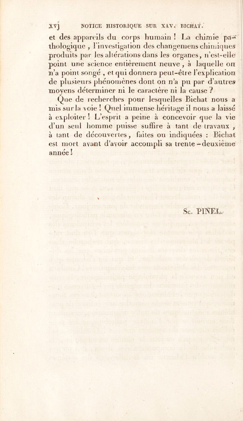 XV] NOTICE HISTORIQUE SUR XVV, BICHÂ.T, et des appareils du corps humain ! La chimie paP-* thologique l'investigation des changemens chimiques produits par Jes altérations dans les organes, n’est-elle point une science entièrement neuve , à laquelle on n’a point songé , et qui donnera peut-être l’explication de plusieurs phénomènes dont on n’a pu par d’autres moyens déterminer ni le caractère ni la cause ? Que de recherches pour lesquelles Bichat nous a mis sur la voie ! Quel immense héritage il nous a laissé à exploiter ! L’esprit a peine à concevoir que la vie d’un seul homme puisse suffire à tant de travaux , à tant de découvertes, faites ou indiquées : Bichat est mort avant d’avoir accompli sa trente-deuxième année ! \ Sc. PINEL.-