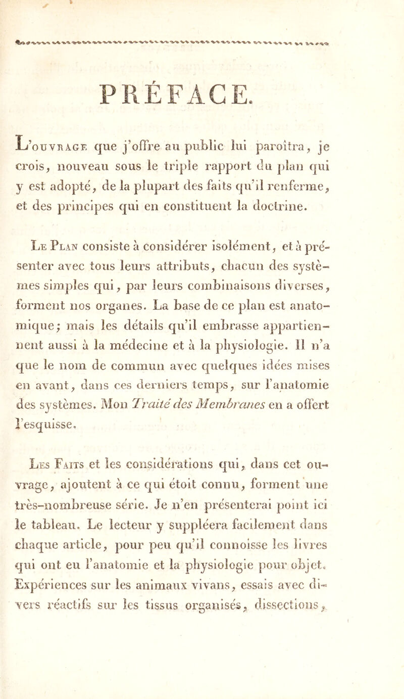 PRÉFACE. L’ouvkage que j'offre au public lui paroi Ira , je crois, nouveau sous le triple rapport du plan qui y est adopté, de la plupart des faits qu’il renferme, et des principes qui en constituent la doctrine. Le Plan consiste à considérer isolément, et à pré- senter avec tous leurs attributs, chacun des systè- mes simples qui, par leurs combinaisons diverses, forment nos organes. La base de ce plan est anato- mique; mais les détails qu’il embrasse appartien- nent aussi à la médecine et à la physiologie. Il n’a que le nom de commun avec quelques idées mises en avant, dans ces derniers temps, sur F anatomie des systèmes. Mon Traité des Membranes en a offert l’esquisse. Les Faits et les considérations qui, dans cet ou- vrage , ajoutent à ce qui étoit connu, forment une très-nombreuse série. Je n’en présenterai point ici le tableau. Le lecteur y suppléera facilement dans chaque article, pour peu qu’il commisse les livres qui ont eu l’anatomie et la physiologie pour objet. Expériences sur les animaux vivans, essais avec di- vers réactifs sur les tissus organisés, dissections.
