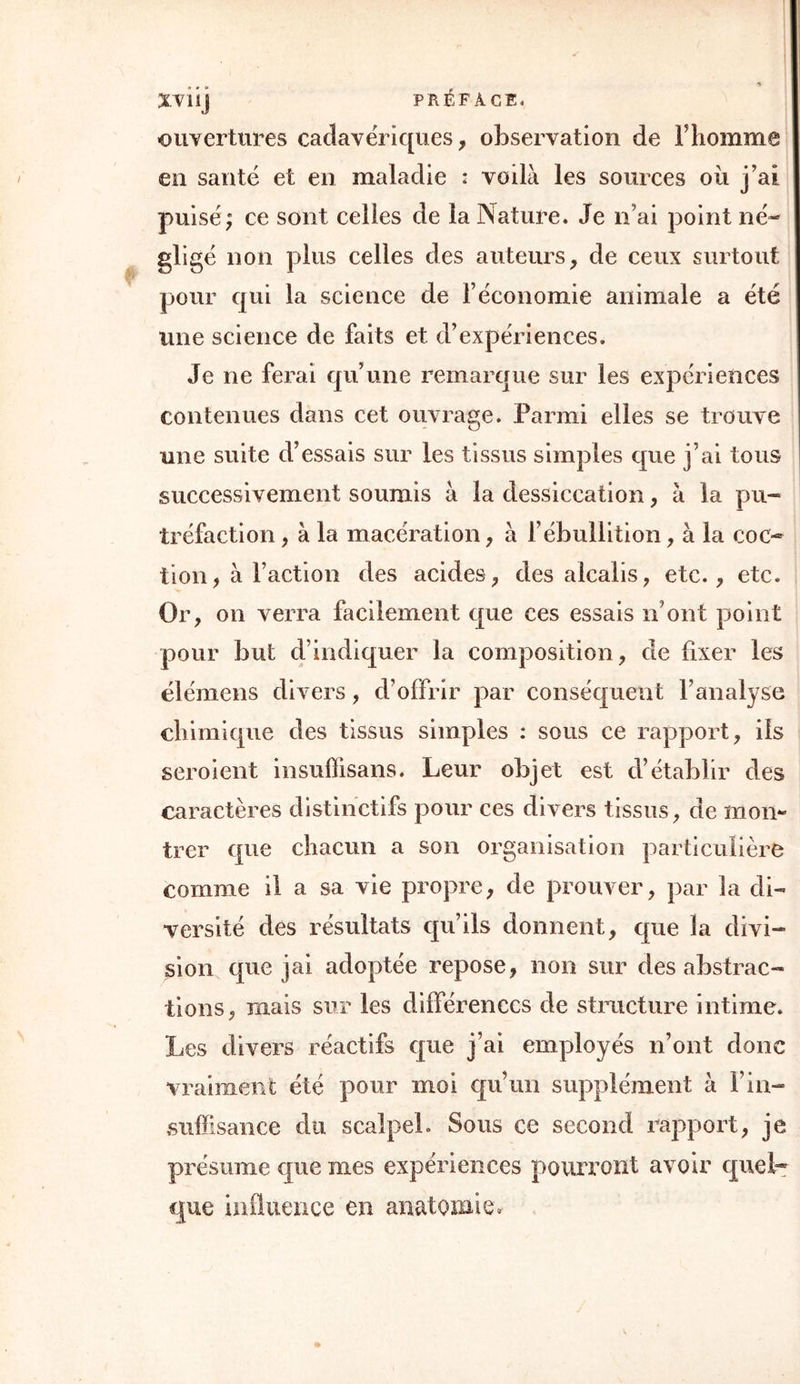 ouvertures cadavériques, observation de F homme en santé et en maladie : voilà les sources où j’ai puisé; ce sont celles de la Nature. Je n’ai point né- gligé non plus celles des auteurs, de ceux surtout pour qui la science de l’économie animale a été une science de faits et d’expériences. Je ne ferai qu’une remarque sur les expériences contenues dans cet ouvrage. Parmi elles se trouve une suite d’essais sur les tissus simples que j’ai tous successivement soumis à la dessiccation, à la pu- tréfaction , à la macération, à l’ébullition, à la coc- tion, à Faction des acides, des alcalis, etc., etc. Or, on verra facilement que ces essais n’ont point pour but d’indiquer la composition, de fixer les élémens divers, d’offrir par conséquent l’analyse chimique des tissus simples : sous ce rapport, ils seroient insuffisans. Leur objet est d’établir des caractères distinctifs pour ces divers tissus, de mon- trer que chacun a son organisation particulière comme il a sa vie propre, de prouver, par la di- versité des résultats qu’ils donnent, que la divi- sion que jai adoptée repose, non sur des abstrac- tions, mais sur les différences de structure intime. Les divers réactifs que j’ai employés n’ont donc vraiment été pour moi qu’un supplément à Fin- suffisance du scalpel. Sous ce second rapport, je présume que mes expériences pourront avoir quel- que influence en anatomie.