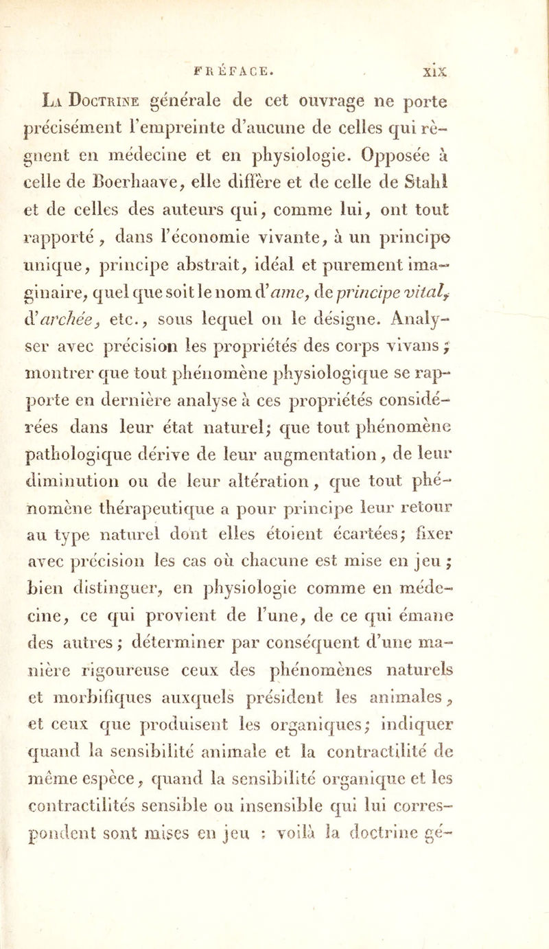 La Doctrine générale cle cet ouvrage ne porte précisément l’empreinte d’aucune de celles qui ré- gnent en médecine et en physiologie. Opposée à celle de Boerhaave, elle diffère et de celle de Stahl et de celles des auteurs qui, comme lui, ont tout rapporté , dans l’économie vivante, à un principe unique, principe abstrait, idéal et purement ima- ginaire, quel que soit le nom d'cime, de principe vitalf cl’archée, etc., sous lequel on le désigne. Analy- ser avec précision les propriétés des corps vivans ; montrer que tout phénomène physiologique se rap- porte en dernière analyse à ces propriétés considé- rées dans leur état naturel; que tout phénomène pathologique dérive de leur augmentation, de leur diminution ou de leur altération, que tout phé- nomène thérapeutique a pour principe leur retour au type naturel dont elles étoient écartées; fixer avec précision les cas oii chacune est mise en jeu ; bien distinguer, en physiologie comme en méde- cine, ce qui provient de l une, de ce qui émane des autres ; déterminer par conséquent d’une ma- nière rigoureuse ceux des phénomènes naturels et morbifiques auxquels président les animales P et ceux que produisent les organiques; indiquer quand la sensibilité animale et la contractilité de même espèce, quand la sensibilité organique et les contractilités sensible ou insensible qui lui corres- pondent sont mises en jeu ; voilà la doctrine gé-