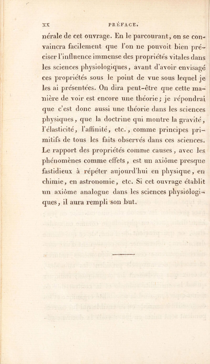 nërale de cet ouvrage. En le parcourant, on se con- vaincra facilement que Ton ne pouvoit bien pré- ciser l’influence immense clés propriétés vitales dans les sciences physiologiques, avant d’avoir envisagé ces propriétés sous le point de vue sous lequel je les ai présentées. On dira peut-être que cette ma- nière de voir est encore une théorie; je répondrai que c’est donc aussi une théorie dans les sciences physiques, que la doctrine qui montre la gravité, l’élasticité, l’affinité, etc., comme principes pri- mitifs de tous les faits observés dans ces sciences. Le rapport des propriétés comme causes, avec les phénomènes comme effets, est un axiome presque fastidieux à répéter aujourd’hui en physique , en chimie, en astronomie, etc. Si cet ouvrage établit un axiome analogue dans les sciences physiôlogi- ques, il aura rempli son but.