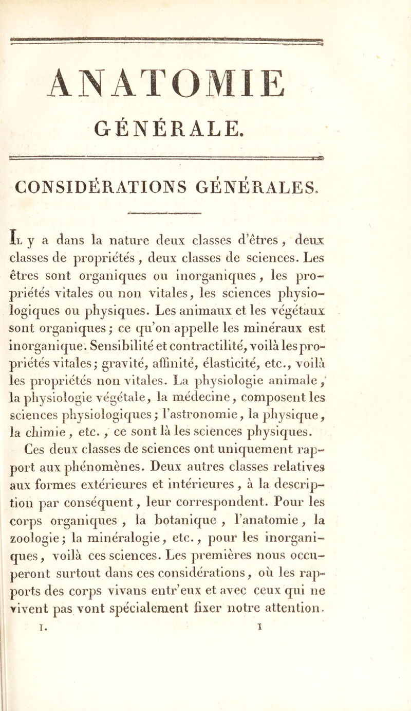 GÉNÉRALE. CONSIDÉRATIONS GÉNÉRALES. Il y a dans la nature deux classes d’êtres, deux classes de propriétés , deux classes de sciences. Les êtres sont organiques ou inorganiques, les pro- priétés vitales ou non vitales, les sciences physio- logiques ou physiques. Les animaux et les végétaux sont organiques ; ce qu’on appelle les minéraux est inorganique. Sensibilité et contractilité, voilà les pro- priétés vitales ; gravité, affinité, élasticité, etc., voilà les propriétés non vitales. La physiologie animale/ la physiologie végétale, la médecine, composent les sciences physiologiques ; l’astronomie, la physique, la chimie , etc. , ce sont là les sciences physiques. Ces deux classes de sciences ont uniquement rap- port aux phénomènes. Deux autres classes relatives aux formes extérieures et intérieures, à la descrip- tion par conséquent, leur correspondent. Pour les corps organiques , la botanique , l’anatomie, la zoologie; la minéralogie, etc., pour les inorgani- ques, voilà ces sciences. Les premières nous occu- peront surtout dans ces considérations, ou les rap- ports des corps vivans entr’eux et avec ceux qui ne vivent pas vont spécialement fixer notre attention.