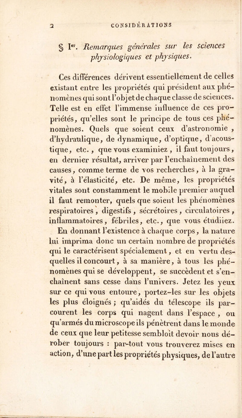 § Ier. Remarques générales sur les sciences physiologiques et physiques. Ces différences dérivent essentiellement de celles existant entre les propriétés qui président aux phé- nomènes qui sont l’objet de chaque classe de sciences. Telle est en effet l’immense influence de ces pro- priétés, qu’elles sont le principe de tous ces phé- nomènes. Quels que soient ceux d’astronomie , d’hydraulique, de dynamique, d’optique, d acous- tique, etc. , que vous examiniez , il faut toujours, en dernier résultat, arriver par l’enchaînement des causes, comme terme de vos recherches, à la gra- vité, à l’élasticité, etc. De même, les propriétés vitales sont constamment le mobile premier auquel il faut remonter, quels que soient les phénomènes respiratoires , digestifs , sécrétoires , circulatoires , inflammatoires, fébriles, etc., que vous étudiiez. En donnant l’existence à chaque corps, la nature lui imprima donc un certain nombre de propriétés qui le caractérisent spécialement, et en vertu des- quelles il concourt, à sa manière, a tous les phé- nomènes qui se développent, se succèdent et s’en- chaînent sans cesse dans l’univers. Jetez les yeux sur ce qui vous entoure, portez-les sur les objets les plus éloignés ; qu’aidés du télescope ils par- courent les corps qui nagent dans l’espace , ou qu’armés du microscope ils pénètrent dans le monde de ceux que leur petitesse sembloit devoir nous dé- rober toujours : par-tout vous trouverez mises en action, d’une part les propriétés physiques, de l’autre