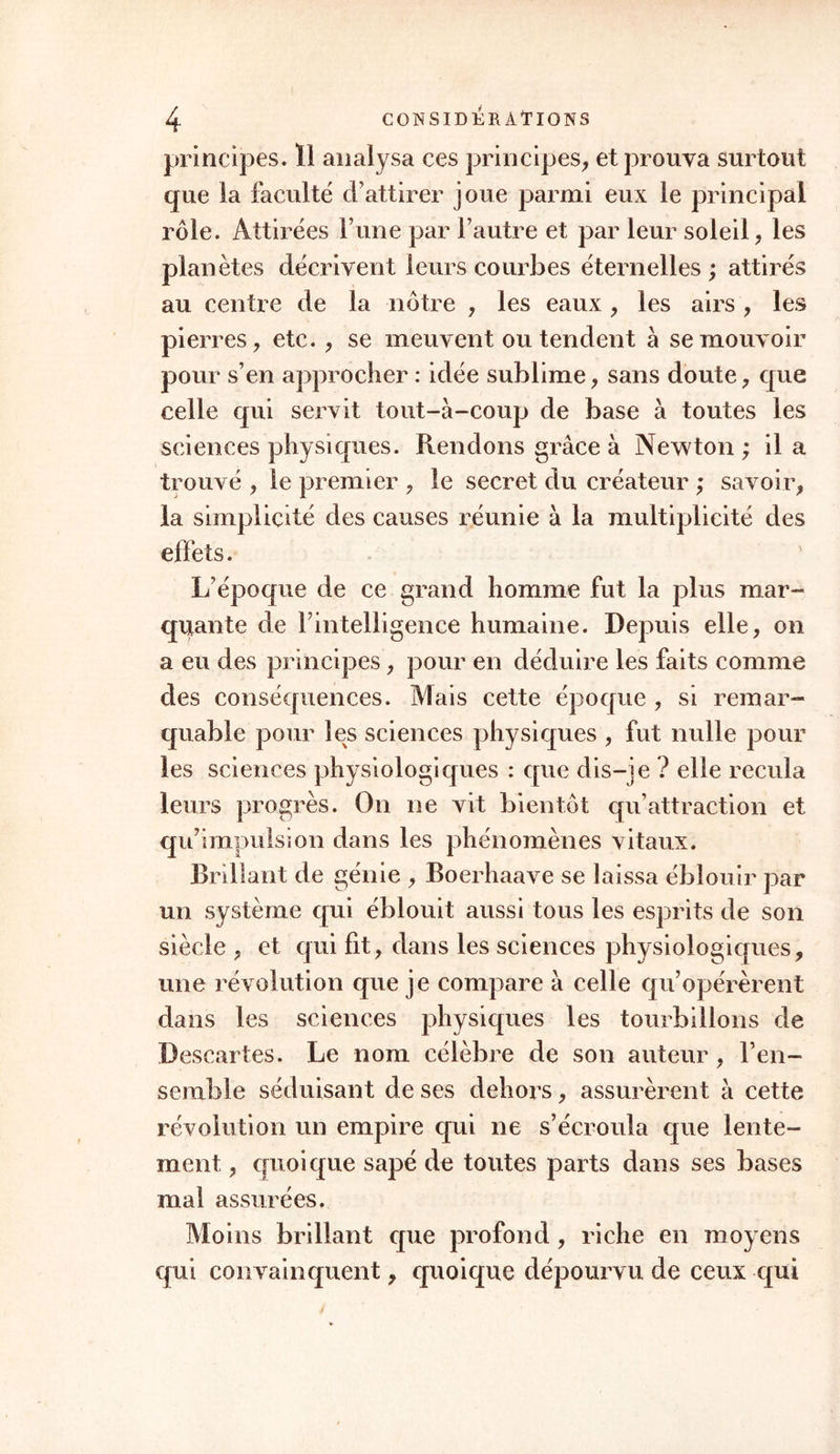 principes. Ï1 analysa ces principes, et prouva surtout que la faculté d’attirer joue parmi eux le principal rôle. Attirées F une par l’autre et par leur soleil, les planètes décrivent leurs courbes éternelles ; attirés au centre de la nôtre , les eaux , les airs , les pierres, etc. , se meuvent ou tendent à se mouvoir pour s’en approcher : idée sublime, sans doute, que celle qui servit tout-à-coup de base à toutes les sciences physiques. Rendons grâce à Newton ; il a trouvé , le premier , le secret du créateur ; savoir, la simplicité des causes réunie à la multiplicité des effets. L’époque de ce grand homme fut la plus mar- quante de Fintelligence humaine. Depuis elle, on a eu des principes, pour en déduire les faits comme des conséquences. Mais cette époque , si remar- quable pour les sciences physiques , fut nulle pour les sciences physiologiques : que dis-je ? elle recula leurs progrès. On ne vit bientôt qu’attraction et qu’impulsion dans les phénomènes vitaux. Brillant de génie , Boerhaave se laissa éblouir par un système qui éblouit aussi tous les esprits de son siècle , et qui fit, dans les sciences physiologiques, une révolution que je compare à celle qu’opérèrent dans les sciences physiques les tourbillons de Descartes. Le nom célèbre de son auteur, l’en- semble séduisant de ses dehors, assurèrent à cette révolution un empire qui ne s’écroula que lente- ment , quoique sapé de toutes parts dans ses bases mal assurées. Moins brillant que profond, riche en moyens qui convainquent, quoique dépourvu de ceux qui