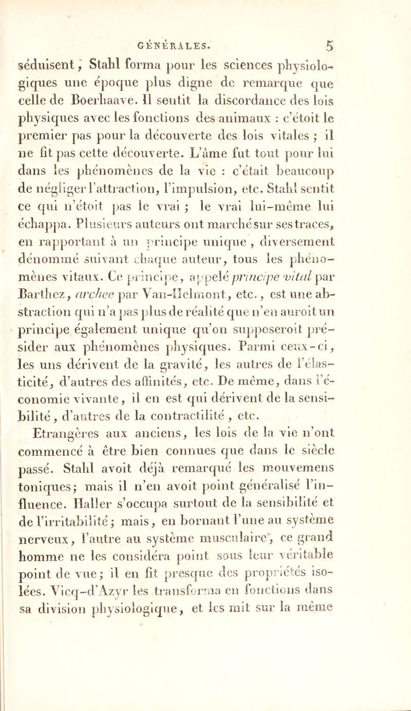 séduisent, Stahl forma pour les sciences physiolo- giques une époque plus digne de remarque que celle de Boerhaave. 11 sentit la discordance des lois physiques avec les fonctions des animaux : c’étoit le premier pas pour la découverte des lois vitales ; il ne lit pas cette découverte. L ame fut tout pour lui dans les phénomènes de la vie : c’était beaucoup de négliger l’attraction, l’impulsion, etc. Stahl sentit ce qui n’étoit pas le vrai ; le vrai lui-même lui échappa. Plusieurs auteurs ont marché sur ses traces, en rapportant à un principe unique , diversement dénommé suivant chaque auteur, tous les phéno- mènes vitaux. Ce principe, appelé principe vital par Barth ez, archee par Van-Helmont, etc., est une ab- straction qui n’a pas plus de réalité que n’en auroit un principe également unique qu’on supposeroit pré- sider aux phénomènes physiques. Parmi ceux-ci, les uns dérivent de la gravité, les autres de 1 élas- ticité, d’autres des affinités, etc. De meme, dans l’é- conomie vivante, il en est qui dérivent de la sensi- bilité , d’autres de la contractilité , etc. Etrangères aux anciens, les lois de la vie n’ont commencé à être bien connues que dans le siècle passé. Stalil avoit déjà remarqué les mouvemens toniques; mais il n’en avoit point généralisé l’in- fluence. Haller s’occupa surtout de la sensibilité et de l’irritabilité ; mais, en bornant l’une au système nerveux, l’autre au système musculaire, ce grand homme ne les considéra point sous leur véritable point de vue ; il en fit presque des propriétés iso- lées. Vicq-d’Azyr les transforma en fonctions dans sa division physiologique, et les mit sur la même