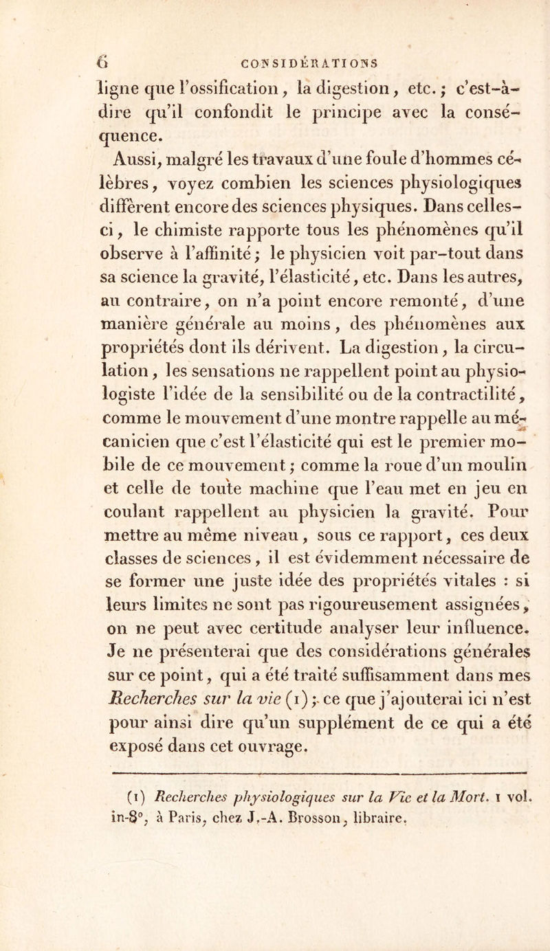 ligne que l’ossification, la digestion, etc. ; c’est-à- dire qu’il confondit le principe avec la consé- quence. Aussi, malgré les travaux d’une foule d’hommes cé- lèbres , voyez combien les sciences physiologiques diffèrent encore des sciences physiques. Dans celles- ci , le chimiste rapporte tous les phénomènes qu’il observe à l’affinité ; le physicien voit par-tout dans sa science la gravité, l’élasticité, etc. Dans les autres, au contraire, on n’a point encore remonté, d’une manière générale au moins, des phénomènes aux propriétés dont ils dérivent. La digestion, la circu- lation , les sensations ne rappellent point au physio- logiste l’idée de la sensibilité ou de la contractilité, comme le mouvement d’une montre rappelle au mé-< canicien que c’est l’élasticité qui est le premier mo- bile de ce mouvement ; comme la roue d’un moulin et celle de toute machine que l’eau met en jeu en coulant rappellent au physicien la gravité. Pour mettre au même niveau, sous ce rapport, ces deux classes de sciences , il est évidemment nécessaire de se former une juste idée des propriétés vitales : si leurs limites ne sont pas rigoureusement assignées, on ne peut avec certitude analyser leur influence. Je ne présenterai que des considérations générales sur ce point, qui a été traité suffisamment dans mes Recherches sur la vie (i) y ce que j’ajouterai ici n’est pour ainsi dire qu’un supplément de ce qui a été exposé dans cet ouvrage. (i) Recherches physiologiques sur la Vie et la Mort, i vol. in-8°, à Paris, chez J,-A. Brosson, libraire.