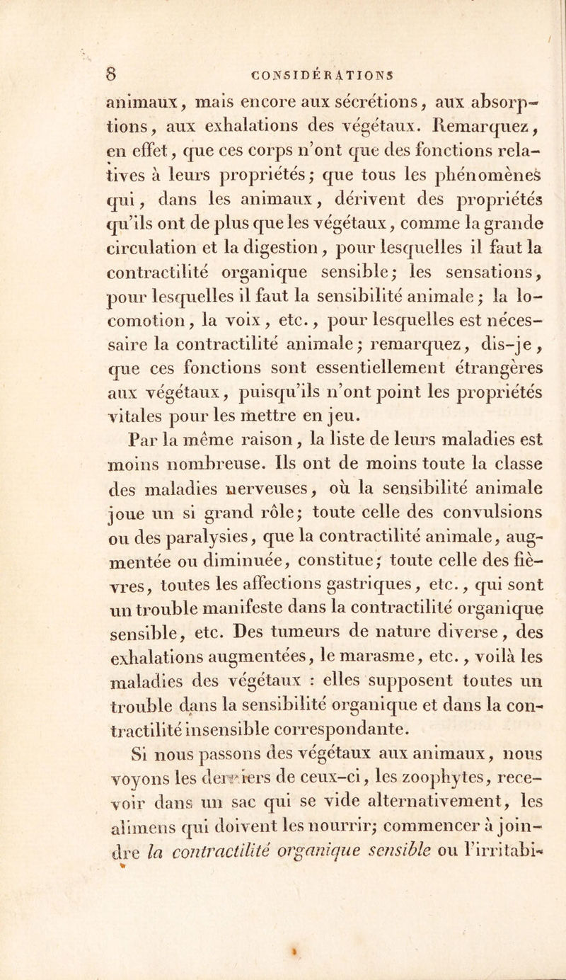 animaux, mais encore aux sécrétions, aux absorp- tions, aux exhalations des végétaux. Remarquez, en effet, que ces corps n’ont que des fonctions rela- tives à leurs propriétés; que tous les phénomènes qui, dans les animaux, dérivent des propriétés qu’ils ont de plus que les végétaux, comme la grande circulation et la digestion, pour lesquelles il faut la contractilité organique sensible; les sensations, pour lesquelles il faut la sensibilité animale ; la lo- comotion , la voix , etc., pour lesquelles est néces- saire la contractilité animale; remarquez, dis-je, que ces fonctions sont essentiellement étrangères aux végétaux, puisqu’ils n’ont point les propriétés vitales pour les mettre en jeu. Par la même raison, la liste de leurs maladies est moins nombreuse. Ils ont de moins toute la classe des maladies nerveuses, ou la sensibilité animale joue un si grand rôle; toute celle des convulsions ou des paralysies, que la contractilité animale, aug- mentée ou diminuée, constitue; toute celle des fiè- vres, toutes les affections gastriques, etc., qui sont un trouble manifeste dans la contractilité organique sensible, etc. Des tumeurs de nature diverse, des exhalations augmentées, le marasme, etc., voilà les maladies des végétaux : elles supposent toutes un trouble dans la sensibilité organique et dans la con- tractilité insensible correspondante. Si nous passons des végétaux aux animaux, nous voyons les derniers de ceux-ci, les zoophytes, rece- voir dans un sac qui se vide alternativement , les aiimens qui doivent les nourrir; commencer à join- dre la contractilité organique sensible ou Firritabi*