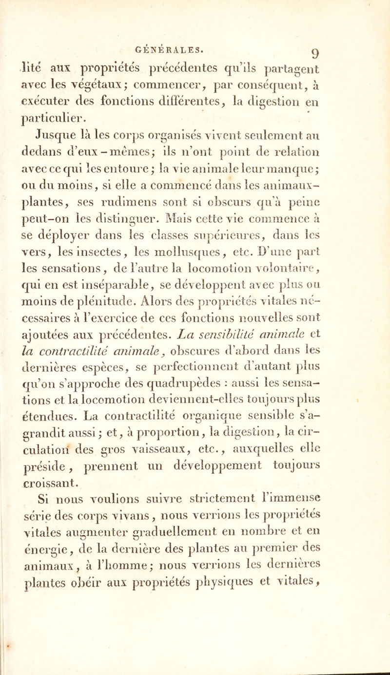 lité aux propriétés précédentes qu’ils partagent avec les végétaux; commencer, par conséquent, à exécuter des fonctions différentes, la digestion en particulier. Jusque là les corps organisés vivent seulement au dedans d’eux-memes; ils n’ont point de relation avec ce qui les entoure ; la vie animale leur manque ; ou du moins, si elle a commencé dans les animaux- plantes, ses rudimens sont si obscurs qu’à peine peut-on les distinguer. Mais cette vie commence à se déployer dans les classes supérieures, dans les vers, les insectes, les mollusques, etc. D’une part les sensations, de l’autre la locomotion volontaire, qui en est inséparable, se développent avec plus ou moins de plénitude. Alors des propriétés vitales né- cessaires à l’exercice de ces fonctions nouvelles sont ajoutées aux précédentes. La sensibilité animale et la contractilité animale, obscures d’abord dans les dernières espèces, se perfectionnent d’autant plus qu’on s’approche des quadrupèdes : aussi les sensa- tions et la locomotion deviennent-elles toujours plus étendues. La contractilité organique sensible s’a- grandit aussi ; et, à proportion, la digestion, la cir- culation des gros vaisseaux, etc., auxquelles elle préside, prennent un développement toujours croissant. Si nous voulions suivre strictement l’immense série des corps vivans, nous verrions les propriétés vitales augmenter graduellement en nombre et en énergie, de la dernière des plantes au premier des animaux, à l’homme; nous verrions les dernières plantes obéir aux propriétés physiques et vitales ,